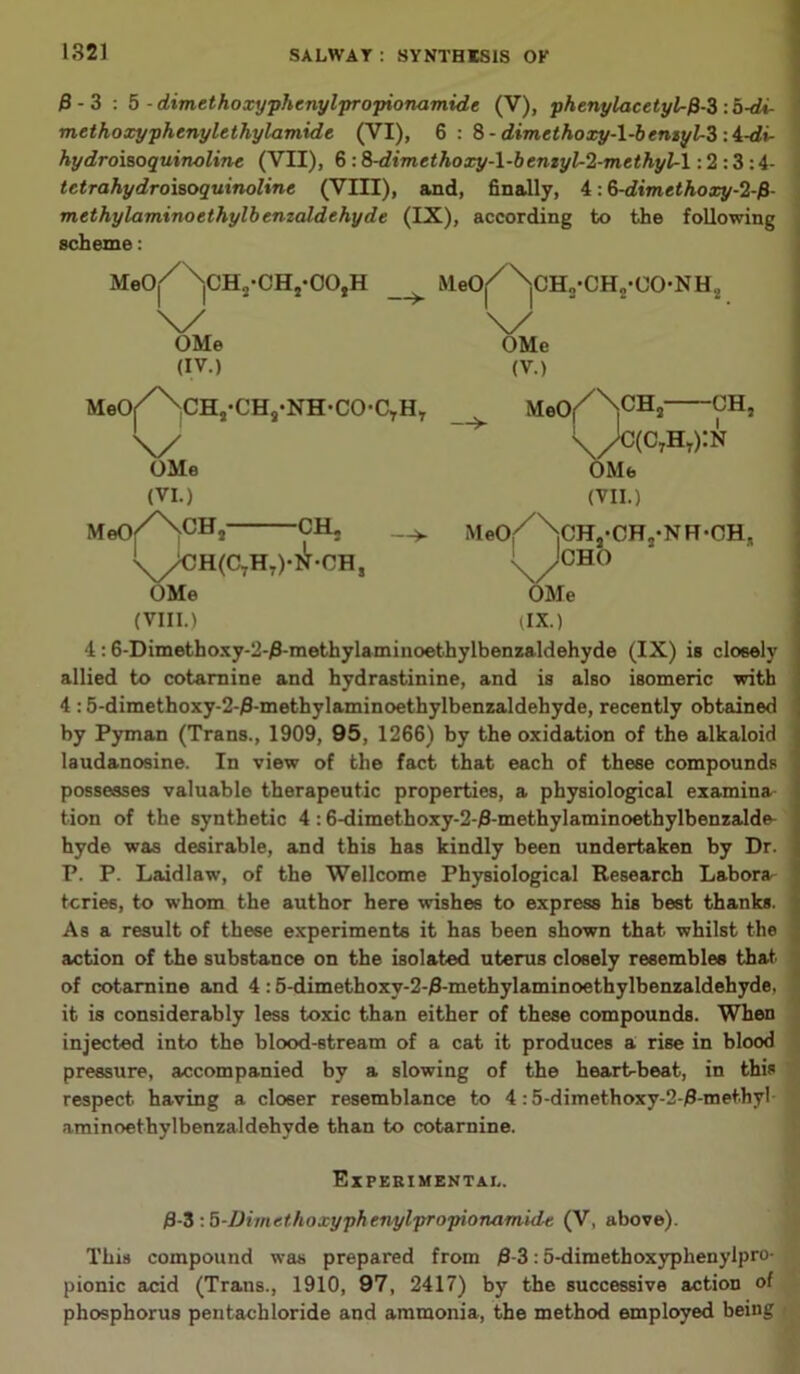 0-3 : 5 - dimethoxyphenylpropionamide (V), •phenylacetyl-fi-3 : b-di- methoxyphenylethylamide (VI), 6 : 8- dimethoxy-l-bemyl-3 A-di- hydroiaoquinoline (VII), 6 :8-dimethoxy-l-bemyl-2-methyl-l: 2 :3:4- tctrahydroiaoquinoline (VIII), and, finally, 4: &-dimtthoxy-2-f} methylaminoethylbemaldehyde (IX), according to the following scheme: MeO^^CHj-CHj-OOjH —> MeOj < CH„-CH„-OONH., \/ v OMe OMe (IV.) (V.) MeOf^/NvCHJ*CHa,NH,CO-CTHT MeO^N00 Ks OMe (VI.) sCH,— -CH, MeO -CH. —>- \/C(c7ht):n OMe (VII.) /xi( - Jcao OMe ax.) MeOr iCHj’CHj'NR-OH, OMe (VIII.) 4:6-Dimethoxy-2-0-methylaminoethylbenzaldehyde (IX) is closely allied to cotarnine and hydrastinine, and is also isomeric with 4 :5-dimethoxy-2-0-methylaminoethylbenzaldehyde, recently obtained by Pyman (Trans., 1909, 95, 1266) by the oxidation of the alkaloid laudanosine. In view of the fact that each of these compounds possesses valuable therapeutic properties, a physiological examina tion of the synthetic 4 :6-dimethoxy-2-0-methylaminoethylbenzalde- hyde was desirable, and this has kindly been undertaken by Dr. P. P. Laidlaw, of the Wellcome Physiological Research Labora- tories, to whom the author here wishes to express his best thanks. As a result of these experiments it has been shown that whilst the action of the substance on the isolated uterus closely resembles that of cotarnine and 4:5-dimethoxv-2-0-methylaminoethylbenzaldehyde, it is considerably less toxic than either of these compounds. When injected into the blood-stream of a cat it produces a rise in blood pressure, accompanied by a slowing of the heartbeat, in this respect having a closer resemblance to 4:5-dimethoxy-2-0-met.hyl aminoethylbenzaldehvde than to cotarnine. Experimental. 0-3 :5-IJimethoxyphenylpropionamidt, (V, above). This compound was prepared from 0-3:5-dimethoxyphenylpro- pionic acid (Trans., 1910, 97, 2417) by the successive action of phosphorus pentachloride and ammonia, the method employed being