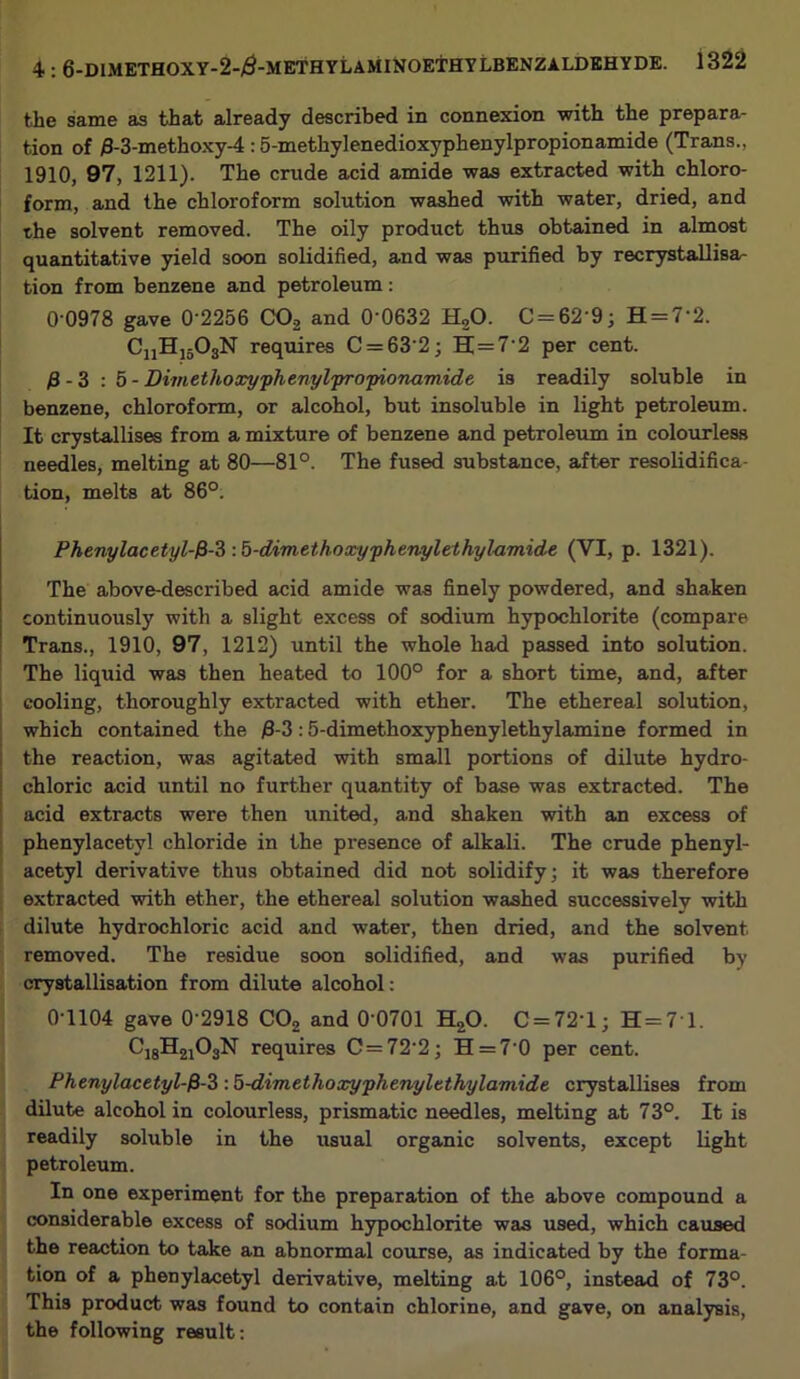 the same as that already described in connexion with the prepara- tion of /3-3-methoxy-4 :5-methylenedioxyphenylpropionamide (Trans., 1910, 97, 1211). The crude acid amide was extracted with chloro- form, and the chloroform solution washed with water, dried, and the solvent removed. The oily product thus obtained in almost quantitative yield soon solidified, and was purified by recrystallisa- tion from benzene and petroleum: 0-0978 gave 0'2256 C02 and 0'0632 H20. C = 62’9; H = 7'2. CnH1503N requires C = 632; H=7'2 per cent. fi - 3 : 5 - Dimethoxyphenylpropionamide is readily soluble in benzene, chloroform, or alcohol, but insoluble in light petroleum. It crystallises from a mixture of benzene and petroleum in colourless needles, melting at 80—81°. The fused substance, after resolidifica- tion, melts at 86°. Phenylacetyl-fi-3 :5-dimethoxyphenylethyl-amide (VI, p. 1321). The above-described acid amide was finely powdered, and shaken continuously with a slight excess of sodium hypochlorite (compare Trans., 1910, 97, 1212) until the whole had passed into solution. The liquid was then heated to 100° for a short time, and, after cooling, thoroughly extracted with ether. The ethereal solution, which contained the $-3:5-dimethoxyphenylethylamine formed in the reaction, was agitated with small portions of dilute hydro- chloric acid until no further quantity of base was extracted. The acid extracts were then united, and shaken with an excess of phenylacetyl chloride in the presence of alkali. The crude phenyl- acetyl derivative thus obtained did not solidify; it was therefore extracted with ether, the ethereal solution washed successively with dilute hydrochloric acid and water, then dried, and the solvent removed. The residue soon solidified, and was purified by crystallisation from dilute alcohol: 0-1104 gave 0'2918 C02 and 0-0701 H20. C = 72‘l; H=71. C18H2i03N requires C=72'2; H = 70 per cent. Phenylacetyl-fi-3 : b-dimethoxyphenyltthylamide crystallises from dilute alcohol in colourless, prismatic needles, melting at 73°. It is readily soluble in the usual organic solvents, except light petroleum. In one experiment for the preparation of the above compound a considerable excess of sodium hypochlorite was used, which caused the reaction to take an abnormal course, as indicated by the forma- tion of a phenylacetyl derivative, melting at 106°, instead of 73°. This product was found to contain chlorine, and gave, on analysis, the following result:
