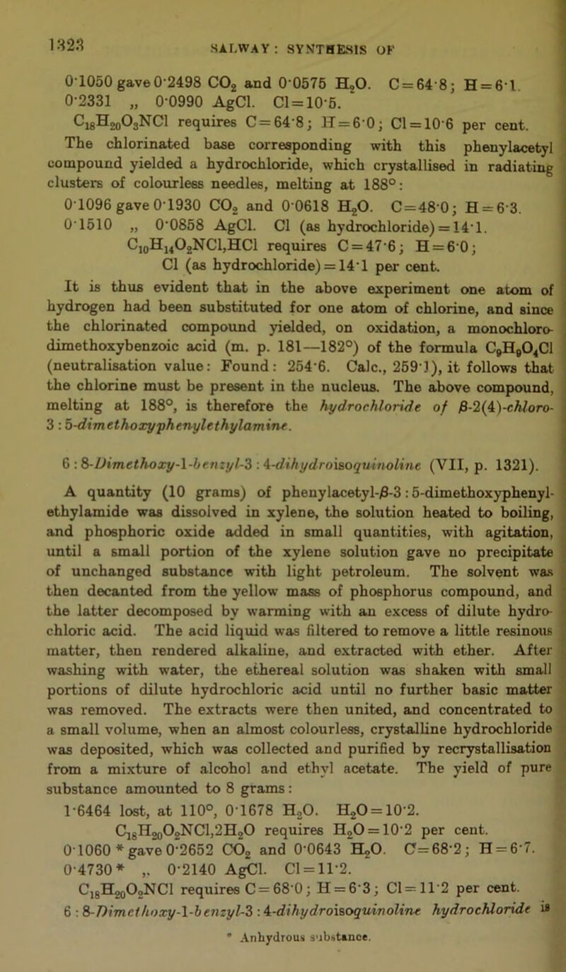 1823 O’1050 gave0-2498 C02 and 0 0575 ELO. 0 = 64 8; H = 6l 0- 2331 „ 0-0990 AgCl. 01 = 10-5. “ ^-'lS^oOsNCl requires C = 648; 11 = 6-0; Cl = 106 per cent. The chlorinated base corresponding with this phenylacetyl compound yielded a hydrochloride, which crystallised in radiating clusters of colourless needles, melting at 188°: 0 1096 gave 0 1930 C02 and 0 0618 HzO. C = 48 0; H = 6'3. 01510 „ 00858 AgCl. Cl (as hydrochloride) = 14 1. C10H14O2NCl,HCl requires 0 = 47 6; H = 60; Cl (as hydrochloride) = 14'1 per cent. It is thus evident that in the above experiment one atom of hydrogen had been substituted for one atom of chlorine, and since the chlorinated compound yielded, on oxidation, a monochloro- dimethoxybenzoic acid (m. p. 181—182°) of the formula C9H904C1 (neutralisation value: Found: 254‘6. Calc., 259 1), it follows that the chlorine must be present in the nucleus. The above compound, melting at 188°, is therefore the hydrochloride of £-2(4)-chloro- 3:5-dimethoxyphenylethylamine. 6 :8-Uimethoxy-l-ljenzyl-3 A-dthydroisoquinoline (VII, p. 1321). A quantity (10 grams) of phenylacetyl-£-3:5-dimethoxyphenyl- ' ethylamide was dissolved in xylene, the solution heated to boiling, and phosphoric oxide added in small quantities, with agitation, until a small portion of the xylene solution gave no precipitate of unchanged substance with light petroleum. The solvent was then decanted from the yellow mass of phosphorus compound, and the latter decomposed by wanning with an excess of dilute hydro- - chloric acid. The acid liquid was filtered to remove a little resinous matter, then rendered alkaline, and extracted with ether. After washing with water, the ethereal solution was shaken with small portions of dilute hydrochloric acid until no further basic matter was removed. The extracts were then united, and concentrated to a small volume, when an almost colourless, crystalline hydrochloride was deposited, which was collected and purified by recrystallisation from a mixture of alcohol and ethyl acetate. The yield of pure substance amounted to 8 grams: 1- 6464 lost, at 110°, 0‘1678 H20. H2O = 10'2. C18H20O2NCl,2H2O requires H2O = 10-2 per cent. 0 1060 * gave 0-2652 C02 and 0-0643 H20. C=68'2; H = 6 7. 0-4730* ,. 0-2140 AgCl. Cl = 112. C18H20O2NCl requires C = 68 0; H = 63; 01 = 112 per cent. 6 : 8-Dimcthoxy-l-benzyl-3 : i-dihydroisoguinolinc hydrochloride 18 * Anhydrous substance.
