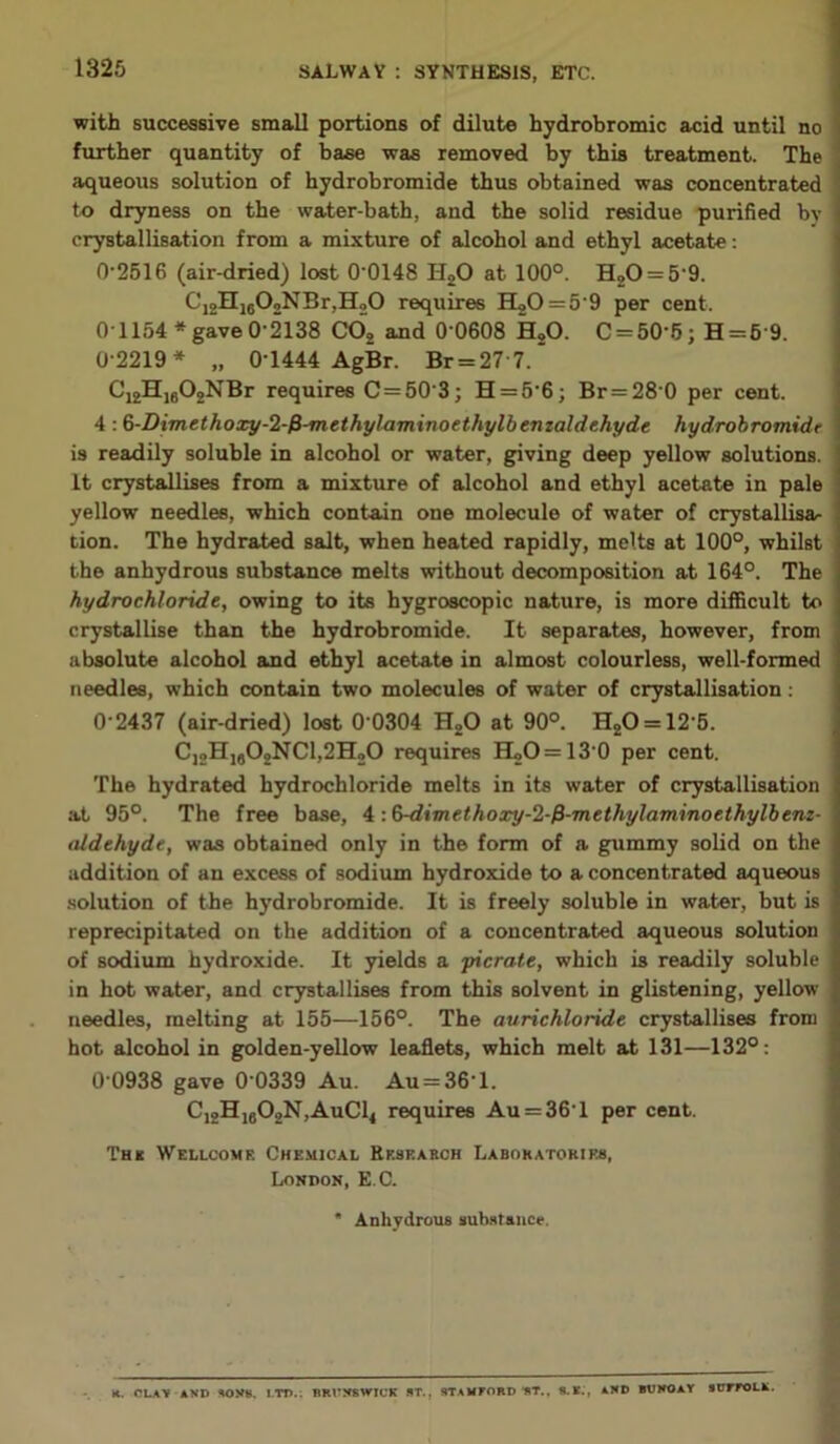 with successive small portions of dilute hydrobromic acid until no further quantity of base was removed by this treatment. The aqueous solution of hydrobromide thus obtained was concentrated to dryness on the water-bath, and the solid residue purified by 1 crystallisation from a mixture of alcohol and ethyl acetate: 0-2516 (air-dried) lost 0 0148 li20 at 100°. H20 = 5‘9. C12H1602NBr,H20 requires H20 = 59 per cent. 01154* gave 0-2138 CO, and 0 0608 H,0. C = 50'6; H=6'9. 0-2219* „ 0-1444 AgBr. Br = 277.~ C’i2Hi602NBr requires C=50'3; H = 5'6; Br = 28 0 per cent. 4: 6-Dimethoxy-2-fi-methylaminoethylbenzaldehyde hydrobromidr is readily soluble in alcohol or water, giving deep yellow solutions. It crystallises from a mixture of alcohol and ethyl acetate in pale yellow needles, which contain one molecule of water of crystallisa- tion. The hydrated salt, when heated rapidly, melts at 100°, whilst the anhydrous substance melts without decomposition at 164°. The hydrochloride, owing to its hygroscopic nature, is more difficult to crystallise than the hydrobromide. It separates, however, from absolute alcohol and ethyl acetate in almost colourless, well-formed needles, which contain two molecules of water of crystallisation: 0-2437 (air-dried) lost 0 0304 H20 at 90°. H20 = 125. CJ2H1#02NC1,2H20 requires H2O = 13 0 per cent. The hydrated hydrochloride melts in its water of crystallisation at 95°. The free base, 4 ■.Q-dimethoxy-Z-fi-methylarninoethylbenz- aldehyde, was obtained only in the form of a gummy solid on the addition of an excess of sodium hydroxide to a concentrated aqueous solution of the hydrobromide. It is freely soluble in water, but is reprecipitated on the addition of a concentrated aqueous solution of sodium hydroxide. It yields a picrate, which is readily soluble in hot water, and crystallises from this solvent in glistening, yellow needles, melting at 155—156°. The aurichloride crystallises from hot alcohol in golden-yellow leaflets, which melt at 131—132°: 0 0938 gave 0 0339 Au. Au = 36l. C12H1602N,AuC14 requires Au = 361 per cent. 'L’hk Wellcome Chemical Research Laboratories, London, E C. * Anhydrous substance. K. CLAY AND SONS. l.TD.: BRUNSWICK ST.. STAMFORD ST.. B.K., AND BUMOAY 9UFFOLN.