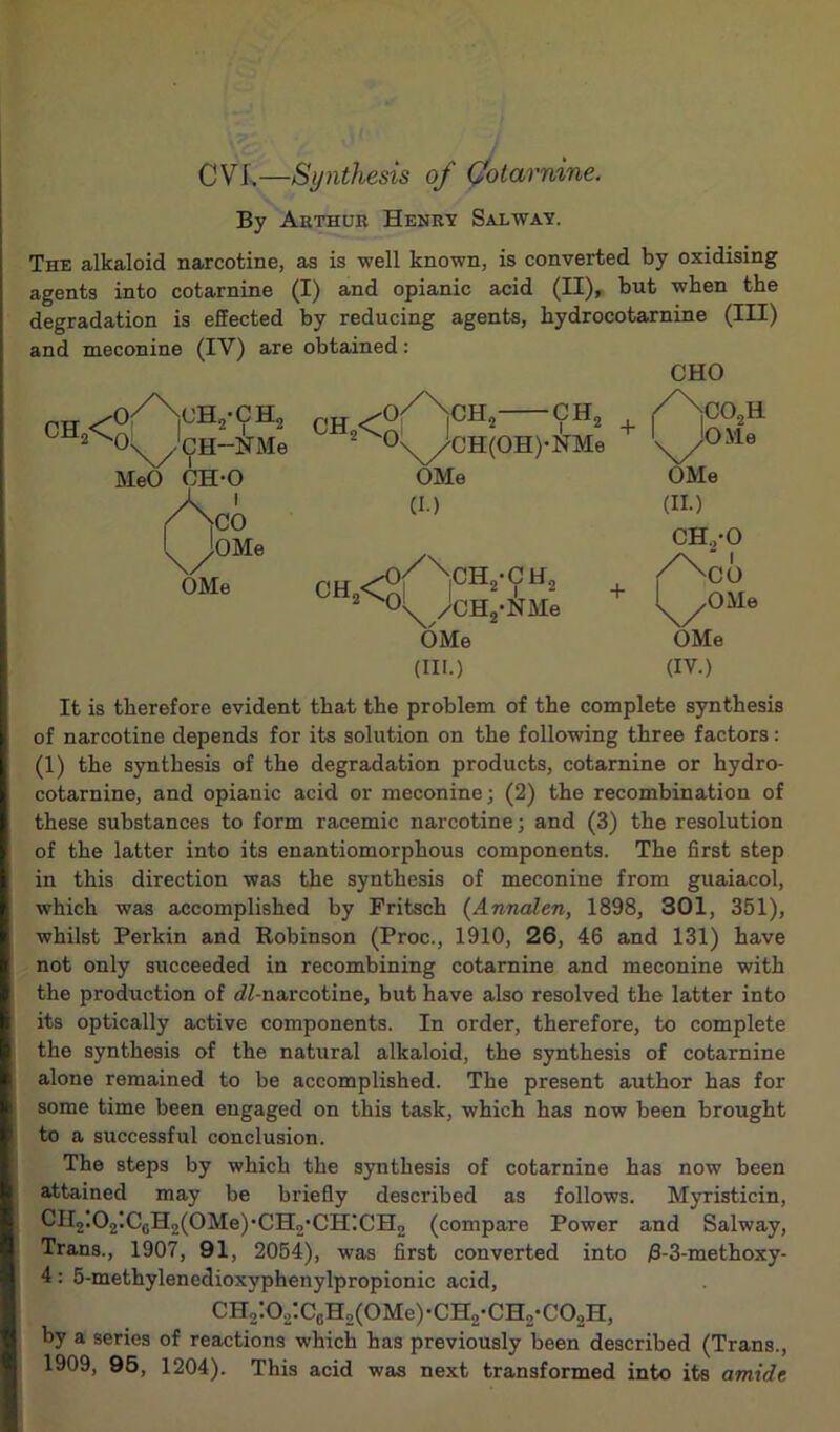 CVI,—Synthesis of Qo tar nine. By Arthur Henry Salway. The alkaloid narcotine, as is well known, is converted by oxidising agents into cotarnine (I) and opianic acid (II), but when the degradation is effected by reducing agents, kydrocotarnine (III) and meconine (IV) are obtained: ch2< •o/NcHo-CH ■o \yCH~NMe MeO CH-0 )C0 jOMe CH2< 0' CHO CHn °\X//CH(OH)-NMe OMe (I.) OMe CH2<g /CHj-NMe OMe (HI.) + ,co2h ■^OMe OMe (II.) CH.,-0 /\ 0 OMe (IV.) ■CO OMe It is therefore evident that the problem of the complete synthesis of narcotine depends for its solution on the following three factors: (1) the synthesis of the degradation products, cotarnine or hydro- cotarnine, and opianic acid or meconine; (2) the recombination of these substances to form racemic narcotine; and (3) the resolution of the latter into its enantiomorphous components. The first step in this direction was the synthesis of meconine from guaiacol, which was accomplished by Fritsch (Annalen, 1898, 301, 351), whilst Perkin and Robinson (Proc., 1910, 26, 46 and 131) have not only succeeded in recombining cotarnine and meconine with the production of rfZ-narcotine, but have also resolved the latter into its optically active components. In order, therefore, to complete the synthesis of the natural alkaloid, the synthesis of cotarnine alone remained to be accomplished. The present author has for some time been engaged on this task, which has now been brought to a successful conclusion. The steps by which the synthesis of cotarnine has now been attained may be briefly described as follows. Myristicin, CII2.02;C6H2(0Me),CH2'CH;CH2 (compare Power and Salway, Trans., 1907, 91, 2054), was first converted into /3-3-methoxy- 4: 5-methylenedioxyphenylpropionic acid, CH2:O2:CcH2(0Me)-CH2-CH2-C02H, by a series of reactions which has previously been described (Trans., 1909, 95, 1204). This acid was next transformed into its amide