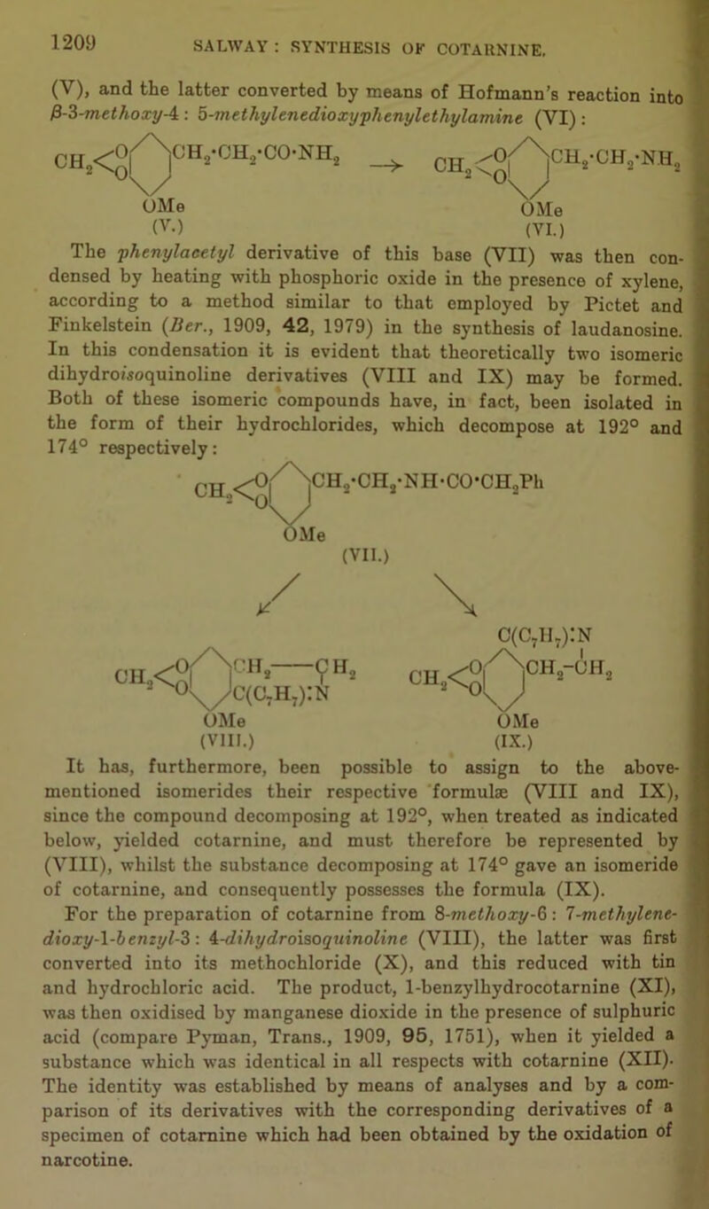 (V), and the latter converted by means of Hofmann’s reaction into P-3-methoxy-4 : 8-methylenedioxyphenylethylamine (YI) : CH O iCH,)-OH2-CO-NH2 —> Me (VII.) / ^Me UMe (V-) (VI.) The phenylaeetyl derivative of this base (VII) was then con- densed by heating with phosphoric oxide in the presence of xylene, according to a method similar to that employed by Pictet and Finkelstein (Her., 1909, 42, 1979) in the synthesis of laudanosine. In this condensation it is evident that theoretically two isomeric dihydro/soquinoline derivatives (VIII and IX) may be formed. Both of these isomeric compounds have, in fact, been isolated in the form of their hydrochlorides, which decompose at 192° and 174° respectively: CH <5>|/XslCH,-CH,-NH-CO-OH»Ph CH. -ch3 c(c7h7):n OMe (VIII.) c(c7u.):n OMe (IX.) It has, furthermore, been possible to assign to the above- mentioned isomerides their respective formulae (VIII and IX), since the compound decomposing at 192°, when treated as indicated below, yielded cotarnine, and must therefore be represented by (VIII), whilst the substance decomposing at 174° gave an isomeride of cotarnine, and consequently possesses the formula (IX). For the preparation of cotarnine from 8-methoxy-6: 7-methylene- dioxy-l-lenzyl-3: 4-dihydroisoqninoline (VIII), the latter was first converted into its methochloride (X), and this reduced with tin and hydrochloric acid. The product, 1-benzylhydrocotarnine (XI), was then oxidised by manganese dioxide in the presence of sulphuric acid (compare Pyman, Trans., 1909, 95, 1751), when it yielded a substance which was identical in all respects with cotarnine (XII). The identity was established by means of analyses and by a com- parison of its derivatives with the corresponding derivatives of a specimen of cotarnine which had been obtained by the oxidation of narcotine.