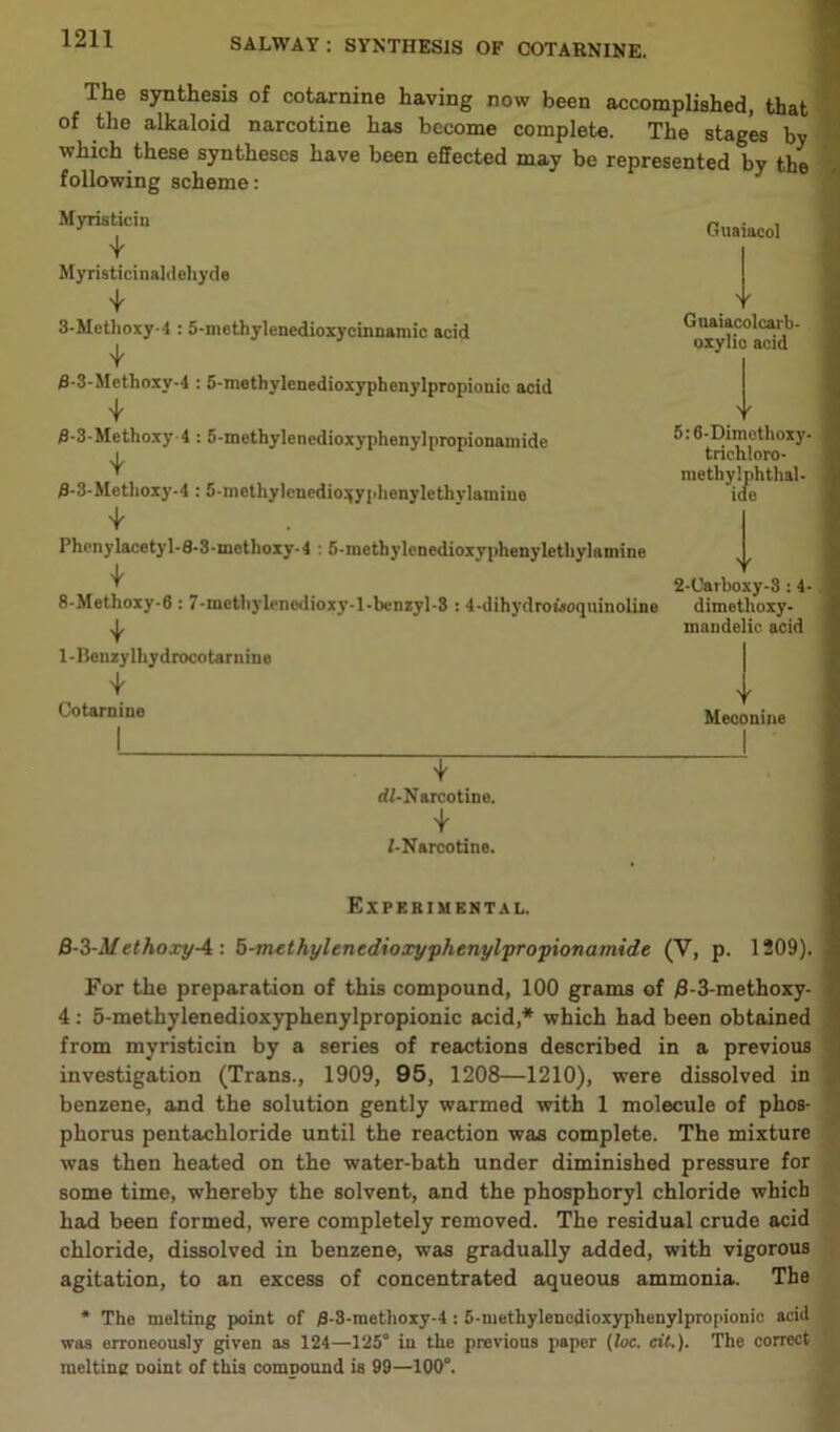 The synthesis of cotarnine having now been accomplished, that of the alkaloid narcotine has become complete. The stages by which these syntheses have been effected may be represented by the following scheme: Myristicin 4 Myristicinaldehyde 4 3-Methoxy-4 :5-mothylenedioxycinnamic acid 4 0-3-Methoxy-4 :5-methylenedioxyphenylpropionic acid 4 0-3-Methoxy 4 : 5-methylenedioxypheny]propionamide 4 0- 3-Metlioxy-4 :5-mothylenedio^yplienylethylamine 4 Phenylacetyl-8-3-methoxy-4 : 5-methylenedioxyphenylethylamine 4 8-Methoxy-6 : 7-methylencdioxy-l-benzyl-8 : 4-dihydroisoquinoline 4 1- Benzylhydrocotarnine 4 Cotarnine 4 rff-Narcotine. 4 i-Narcotine. Guaiacol Y Guaiacolcarb- oxylic acid > f 5:6-Dimothoxy- trichloro- methylphthal- iae Y 2-Carboxy-3 :4- dimethoxy- mandelic acid Y Meconine Experimental. B-3-M ethoxy-4 : 5-methylenedioxyphenylpropionamide (V, p. 1209). For the preparation of this compound, 100 grams of #-3-methoxy- 4: 5-methylenedioxyphenylpropionic acid,* which had been obtained from myristicin by a series of reactions described in a previous investigation (Trans., 1909, 95, 1208—1210), were dissolved in benzene, and the solution gently warmed with 1 molecule of phos- phorus pentachloride until the reaction was complete. The mixture was then heated on the water-bath under diminished pressure for some time, whereby the solvent, and the phosphoryl chloride which had been formed, were completely removed. The residual crude acid chloride, dissolved in benzene, was gradually added, with vigorous agitation, to an excess of concentrated aqueous ammonia. The * The melting point of 8-8-tnethoxy-4 : 5-methylenedioxyplienylpropionic acid was erroneously given as 124—125° in the previous paper (loc. at.). The correct mcltine Doint of this compound is 99—100°.
