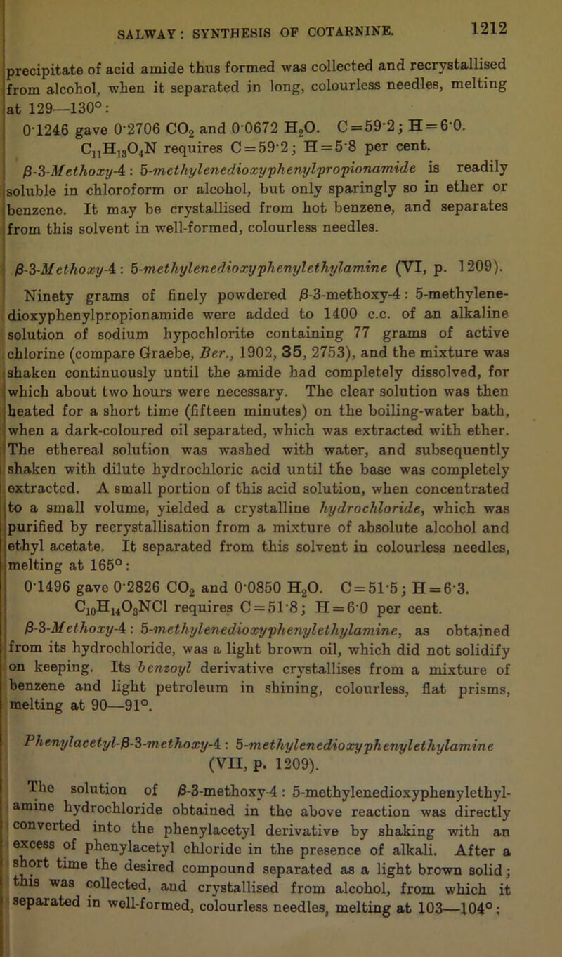 precipitate of acid amide thus formed was collected and recrystallised from alcohol, when it separated in long, colourless needles, melting at 129—130°: 0-1246 gave 0'2706 C02 and 0'0672 H20. C = 59’2; H = 60. CnHlsO,,N requires C = 59'2; H = 5’8 per cent. fi-3-M ethoxy-4: 5-methylenedioxyphenylpropionamide is readily soluble in chloroform or alcohol, but only sparingly so in ether or benzene. It may be crystallised from hot benzene, and separates from this solvent in well-formed, colourless needles. $-3-Methoxy-4 \ h-metliylenedioxyphenylethylamine (VI, p. 1209). Ninety grams of finely powdered /3-3-methoxy-4: 5-methylene- dioxyphenylpropionamide were added to 1400 c.c. of an alkaline solution of sodium hypochlorite containing 77 grams of active chlorine (compare Graebe, Ber., 1902, 35, 2753), and the mixture was shaken continuously until the amide had completely dissolved, for which about two hours were necessary. The clear solution was then heated for a short time (fifteen minutes) on the boiling-water bath, when a dark-coloured oil separated, which was extracted with ether. The ethereal solution was washed with water, and subsequently shaken with dilute hydrochloric acid until the base was completely extracted. A small portion of this acid solution, when concentrated to a small volume, yielded a crystalline hydrochloride, which was purified by recrystallisation from a mixture of absolute alcohol and ethyl acetate. It separated from this solvent in colourless needles, melting at 165°: 0-1496 gave 0'2826 C02 and 0'0850 H20. C = 51’5; H = 6'3. C10H14O3NCl requires C = 51'8] H = 60 per cent. 13-3-Methoxy-4 : 5-methylenedioxyphenylethylamine, as obtained from its hydrochloride, was a light brown oil, which did not solidify on keeping. Its benzoyl derivative crystallises from a mixture of benzene and light petroleum in shining, colourless, flat prisms, melting at 90—91°. Phenylacetyl-fi-3-methoxy-4: 5-methylenedioxyphenylethylamine (VII, p. 1209). The solution of £-3-methoxy-4: 5-methylenedioxyphenylethyl- amine hydrochloride obtained in the above reaction was directly converted into the phenylacetyl derivative by shaking with an excess of phenylacetyl chloride in the presence of alkali. After a short time the desired compound separated as a light brown solid; this was collected, and crystallised from alcohol, from which it separated in well-formed, colourless needles, melting at 103—104°;