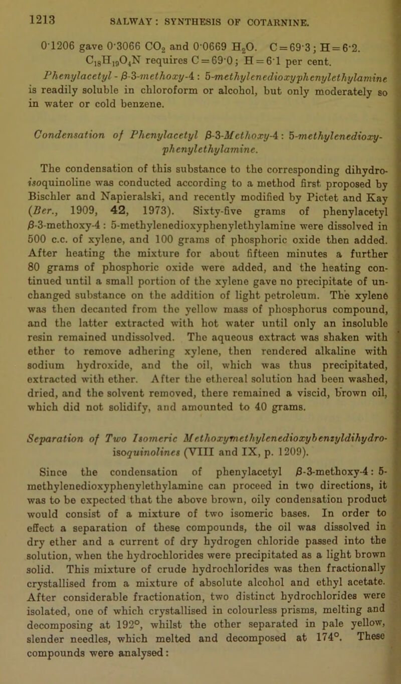 0 1206 gave 0’3066 C02 and 0'0669 H20. C = 69'3; H = 6'2. C18H1904N requires C = 69’0; H = 61 per cent. Phenylacetyl - fS-Z-methoxy-i : 5-methylenedioxyphenylethylamine is readily soluble in chloroform or alcohol, but only moderately so in water or cold benzene. Condensation of Phenylacetyl &-3-Methoxy-4: 5-methylenedioxy- ph enyl e t hylamin e. The condensation of this substance to the corresponding dihydro- isoquinoline was conducted according to a method first proposed hy Bischler and Napieralski, and recently modified by Pictet and Kay {Ber., 1909, 42, 1973). Sixty-five grams of phenylacetyl /3-3-methoxy-4 : 5-methylenedioxyphenylethylamine were dissolved in 500 c.c. of xylene, and 100 grams of phosphoric oxide then added. After heating the mixture for about fifteen minutes a further 80 grams of phosphoric oxide were added, and the heating con- tinued until a small portion of the xylene gave no precipitate of un- changed substance on the addition of light petroleum. The xylene was then decanted from the yellow mass of phosphonjs compound, and the latter extracted with hot water until only an insoluble resin remained undissolved. The aqueous extract was shaken with ether to remove adhering xylene, then rendered alkaline with sodium hydroxide, and the oil, which was thus precipitated, extracted with ether. After the ethereal solution had been washed, dried, and the solvent removed, there remained a viscid, brown oil, which did not solidify, and amounted to 40 grams. Separation of Two Isomeric Methoxymethylenedioxybemyldihydro- isoquinolines (VIII and IX, p. 1209). Since the condensation of phenylacetyl /3-3-methoxy-4: 5- methylenedioxyphenylethylamine can proceed in two directions, it was to be expected that the above brown, oily condensatiou product would consist of a mixture of two isomeric bases. In order to effect a separation of these compounds, the oil was dissolved in dry ether and a current of dry hydrogen chloride passed into the solution, when the hydrochlorides were precipitated as a light brown solid. This mixture of crude hydrochlorides was then fractionally crystallised from a mixture of absolute alcohol and ethyl acetate. After considerable fractionation, two distinct hydrochlorides were isolated, one of which crystallised in colourless prisms, melting and decomposing at 192°, whilst the other separated in pale yellow, slender needles, which melted and decomposed at 174°. These compounds were analysed: