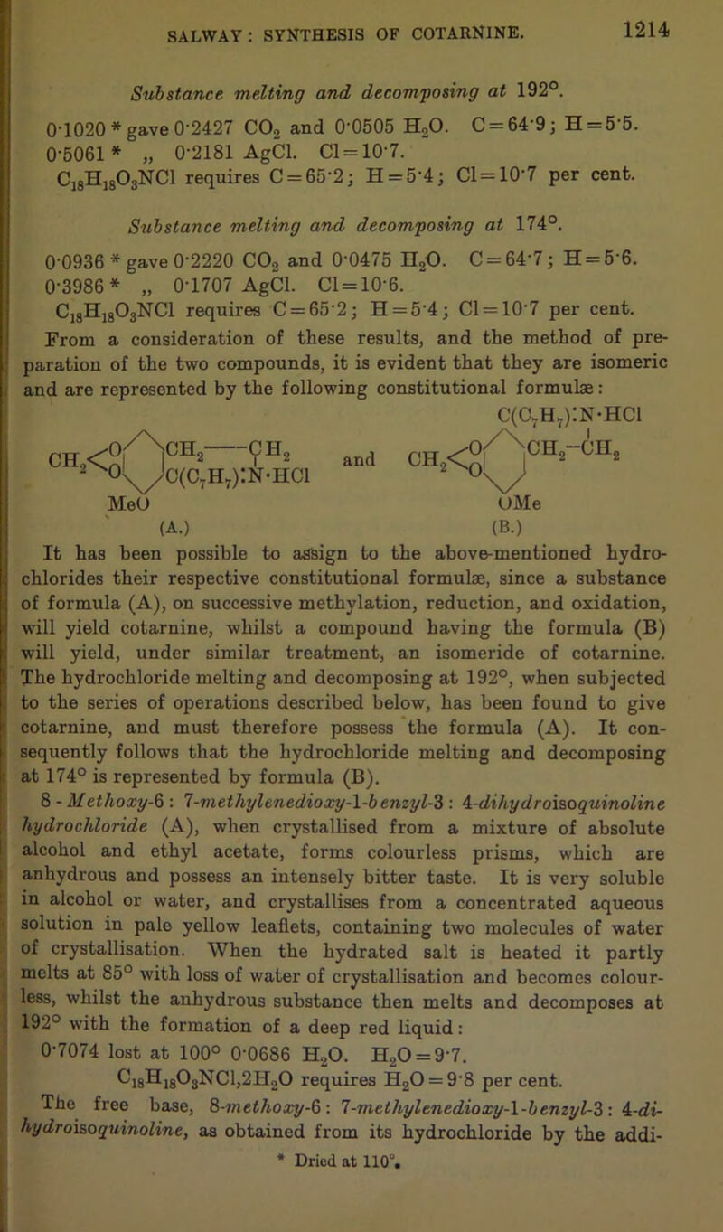 Substance melting and decomposing at 192°. 0-1020 * gave 0-2427 C02 and 0’0505 H20. C = 64'9; H = 5‘5. 0-5061 * „ 0-2181 AgCl. 01=107. C18H1803NC1 requires C = 65'2; H = 5'4; 01 = 10-7 per cent. Substance melting and decomposing at 174°. 00936 * gave 0’2220 C02 and 0‘0475 H20. C = 64'7; H = 56. 0-3986 * „ 0-1707 AgCl. 01 = 10-6. C18Hj803NC1 requires C = 65'2; H = 54; Cl = 107 per cent. From a consideration of these results, and the method of pre- Iparation of the two compounds, it is evident that they are isomeric and are represented by the following constitutional formulae: CH2< ■0,/NcHj—ch2 0\^c(c7h7):n-hci Met) and C(C7H7):N-HC1 UMe (A.) (B.) It has been possible to assign to the above-mentioned hydro- i chlorides their respective constitutional formulae, since a substance | of formula (A), on successive methylation, reduction, and oxidation, i| will yield cotarnine, whilst a compound having the formula (B) | will yield, under similar treatment, an isomeride of cotarnine. t The hydrochloride melting and decomposing at 192°, when subjected , to the series of operations described below, has been found to give ■ cotarnine, and must therefore possess the formula (A). It con- sequently follows that the hydrochloride melting and decomposing f at 174° is represented by formula (B). 8 - Methoxy-6 : 7-methylenedioxy-l-benzyl-3 : 4-dihydroisoquinoline hydrochloride (A), when crystallised from a mixture of absolute alcohol and ethyl acetate, forms colourless prisms, which are anhydrous and possess an intensely bitter taste. It is very soluble in alcohol or water, and crystallises from a concentrated aqueous solution in pale yellow leaflets, containing two molecules of water of crystallisation. When the hydrated salt is heated it partly melts at 85° with loss of water of crystallisation and becomes colour- less, whilst the anhydrous substance then melts and decomposes at 192° with the formation of a deep red liquid: 0-7074 lost at 100° 0'0686 H20. H20 = 9'7. ^8H1803NC1,2H20 requires H20 = 9'8 per cent. The free base, 8-methoxy-d>: 7-methylenedioxy-\-benzyl-Z: i-di- hydroisoquinoline, as obtained from its hydrochloride by the addi-