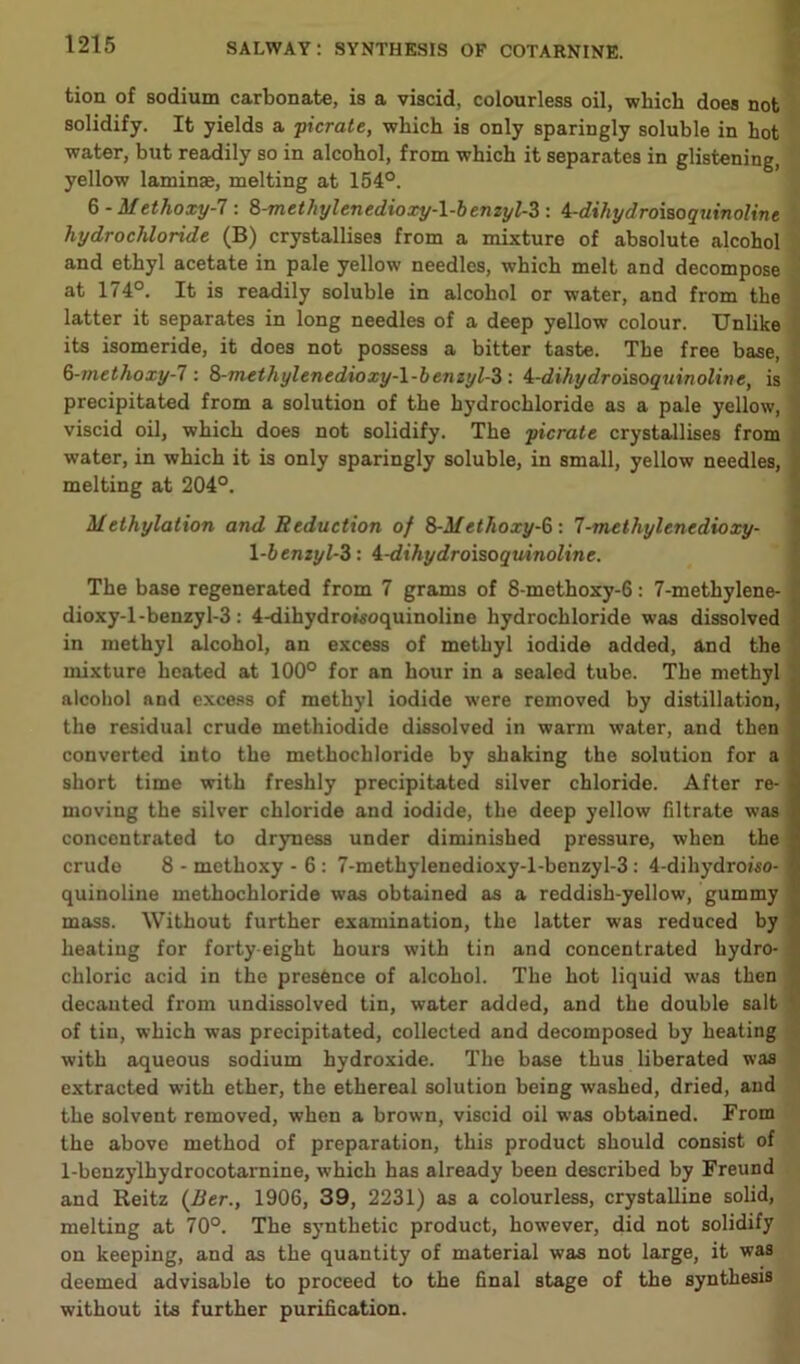 tion of sodium carbonate, is a viscid, colourless oil, which does not solidify. It yields a picrate, which is only sparingly soluble in hot water, but readily so in alcohol, from which it separates in glistening, yellow laminae, melting at 154°. 6 - Methoxy-1: 8-methyl enedioxy-\-b enzyl-Z : 4-dihyd roisoqiiinoline hydrochloride (B) crystallises from a mixture of absolute alcohol and ethyl acetate in pale yellow needles, which melt and decompose at 174°. It is readily soluble in alcohol or water, and from the latter it separates in long needles of a deep yellow colour. Unlike its isomeride, it does not possess a bitter taste. The free base, 8-methoxy-l: 8-methylenedioxy-\-benzyl-3 : A-dihydroisoquinoline, is precipitated from a solution of the hydrochloride as a pale yellow, viscid oil, which does not solidify. The picrate crystallises from water, in which it is only sparingly soluble, in small, yellow needles, melting at 204°. Methylation and Reduction of 8-M ethoxy-8: 7-methyl enedioxy- l-benzyl-3: 4-dihydroisoquinoline. The base regenerated from 7 grams of 8-methoxy-6: 7-methylene- dioxy-1 -benzyl-3: 4-dihydroisoquinoline hydrochloride was dissolved in methyl alcohol, an excess of methyl iodide added, and the mixture heated at 100° for an hour in a sealed tube. The methyl alcohol and excess of methyl iodide were removed by distillation, the residual crude methiodide dissolved in warm water, and then converted into the methochloride by shaking the solution for a short time with freshly precipitated silver chloride. After re- moving the silver chloride and iodide, the deep yellow filtrate was concentrated to dryness under diminished pressure, when the crude 8 - methoxy - 6 : 7-methylenedioxy-l-benzyl-3: 4-dihydroiso- quinoline methochloride was obtained as a reddish-yellow, gummy mass. Without further examination, the latter was reduced by heating for forty-eight hours with tin and concentrated hydro- chloric acid in the presence of alcohol. The hot liquid was then decanted from undissolved tin, water added, and the double salt of tin, which was precipitated, collected and decomposed by heating with aqueous sodium hydroxide. The base thus liberated was extracted with ether, the ethereal solution being washed, dried, and the solvent removed, when a brown, viscid oil was obtained. From the above method of preparation, this product should consist of 1-benzylhydrocotarnine, which has already been described by Freund and Reitz (Ber., 1906, 39, 2231) as a colourless, crystalline solid, melting at 70°. The synthetic product, however, did not solidify on keeping, and as the quantity of material was not large, it was deemed advisable to proceed to the final stage of the synthesis without its further purification.