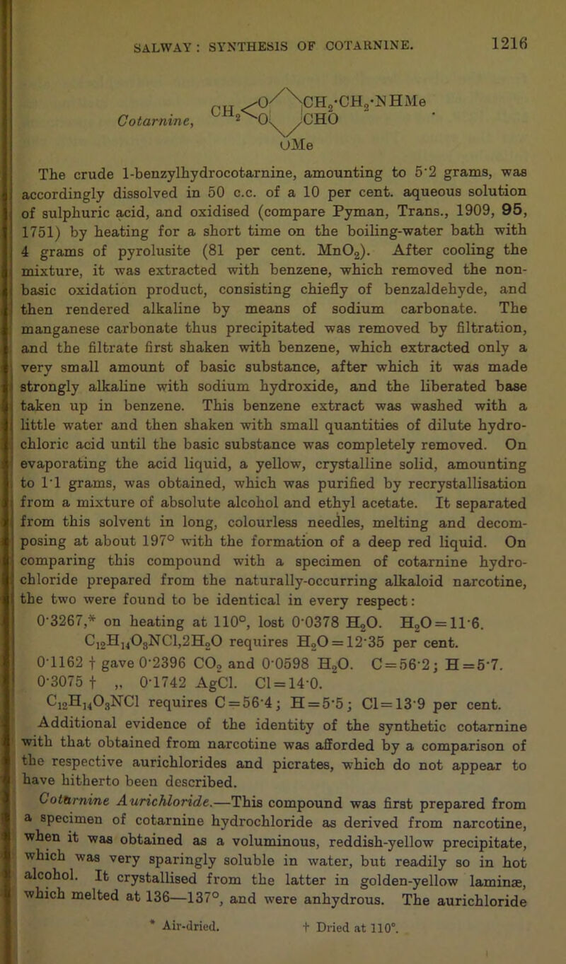 Cotar nine, CH <^>|^S1GH2*CH2'NHMe CHO OMe The crude 1-benzylhydrocotarnine, amounting to 52 grams, was accordingly dissolved in 50 c.c. of a 10 per cent, aqueous solution of sulphuric acid, and oxidised (compare Pyman, Trans., 1909, 95, 1751) by heating for a short time on the boiling-water bath with 4 grams of pyrolusite (81 per cent. Mn02). After cooling the mixture, it was extracted with benzene, which removed the non- basic oxidation product, consisting chiefly of benzaldehyde, and then rendered alkaline by means of sodium carbonate. The manganese carbonate thus precipitated was removed by filtration, and the filtrate first shaken with benzene, which extracted only a very small amount of basic substance, after which it was made strongly alkaline with sodium hydroxide, and the liberated base taken up in benzene. This benzene extract was washed with a little water and then shaken with small quantities of dilute hydro- chloric acid until the basic substance was completely removed. On evaporating the acid liquid, a yellow, crystalline solid, amounting to T1 grams, was obtained, which was purified by recrystallisation from a mixture of absolute alcohol and ethyl acetate. It separated from this solvent in long, colourless needles, melting and decom- posing at about 197° with the formation of a deep red liquid. On comparing this compound with a specimen of cotarnine hydro- chloride prepared from the naturally-occurring alkaloid narcotine, the two were found to be identical in every respect: 0-3267* on heating at 110°, lost 0-0378 H20. H20 = ll-6. Ci2H,408NC1,2H20 requires H20 = 12-35 per cent. 0-1162 f gave 0-2396 CO, and 0‘0598 H20. C = 56 2; H=5‘7. 0-3075 f „ 0-1742 AgCl. Cl = 14'0. “ ^i2®j4®sNCl requires C = 564; H = 55; Cl=139 per cent. Additional evidence of the identity of the synthetic cotarnine with that obtained from narcotine was afforded by a comparison of the respective aurichlorides and picrates, which do not appear to have hitherto been described. C ofamine Aurichloride.—This compound was first prepared from a specimen of cotarnine hydrochloride as derived from narcotine, when it was obtained as a voluminous, reddish-yellow precipitate, which was very sparingly soluble in water, but readily so in hot alcohol. It crystallised from the latter in golden-yellow laminse, which melted at 136—137°, and were anhydrous. The aurichloride
