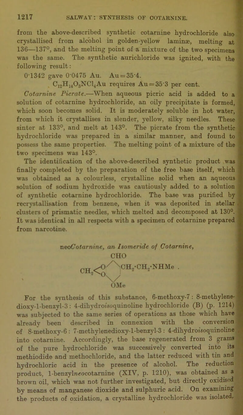 from the above-described synthetic cotarnine hydrochloride also crystallised from alcohol in golden-yellow laminae, melting at 136—137°, and the melting point of a mixture of the two specimens was the same. The synthetic aurichloride was ignited, with the following result: 0-1342 gave 0'0475 Au. Au = 354. C12H1403NC14Au requires Au = 35'3 per cent. Cotarnine Picrate.—When aqueous picric acid is added to a solution of cotarnine hydrochloride, an oily precipitate is formed, which soon becomes solid. It is moderately soluble in hot water, from which it crystallises in slender, yellow, silky needles. These sinter at 133°, and melt at 143°. The picrate from the synthetic hydrochloride was prepared in a similar manner, and found to possess the same properties. The melting point of a mixture of the two specimens was 143°. The identification of the above-described synthetic product was finally completed by the preparation of the free base itself, which was obtained as a colourless, crystalline solid when an aqueous solution of sodium hydroxide was cautiously added to a solution of symthetic cotarnine hydrochloride. The base was purified by recrystallisation from benzene, when it was deposited in stellar clusters of prismatic needles, which melted and decomposed at 130°. It was identical in all respects with a specimen of cotarnine prepared from narcotine. neoCotarnine, an Isomeride of Cotarnine, CHO OH,<°/> 0\/ CH2-CH„-NHMe OMe For the synthesis of this substance, 6-methoxy-7: 8-methylene- dioxy-l-benzyl-3: 4-dihydroisoquinoline hydrochloride (B) (p. 1214) was subjected to the same series of operations as those which have already been described in connexion with the conversion of 8-methoxy-6 : 7-mcthylenedioxy-l-benzyl-3 : 4-dihydroisoquinoline into cotarnine. Accordingly, the base regenerated from 3 grams of the pure hydrochloride was successively converted into its methiodide and methochloride, and the latter reduced with tin and hydrochloric acid in the presence of alcohol. The reduction product, 1-benzylneocotarnine (XIV, p. 1210), was obtained as a brown oil, which was not further investigated, but directly oxidised by means of manganese dioxide and sulphuric acid. On examining the products of oxidation, a crystalline hydrochloride was isolated,