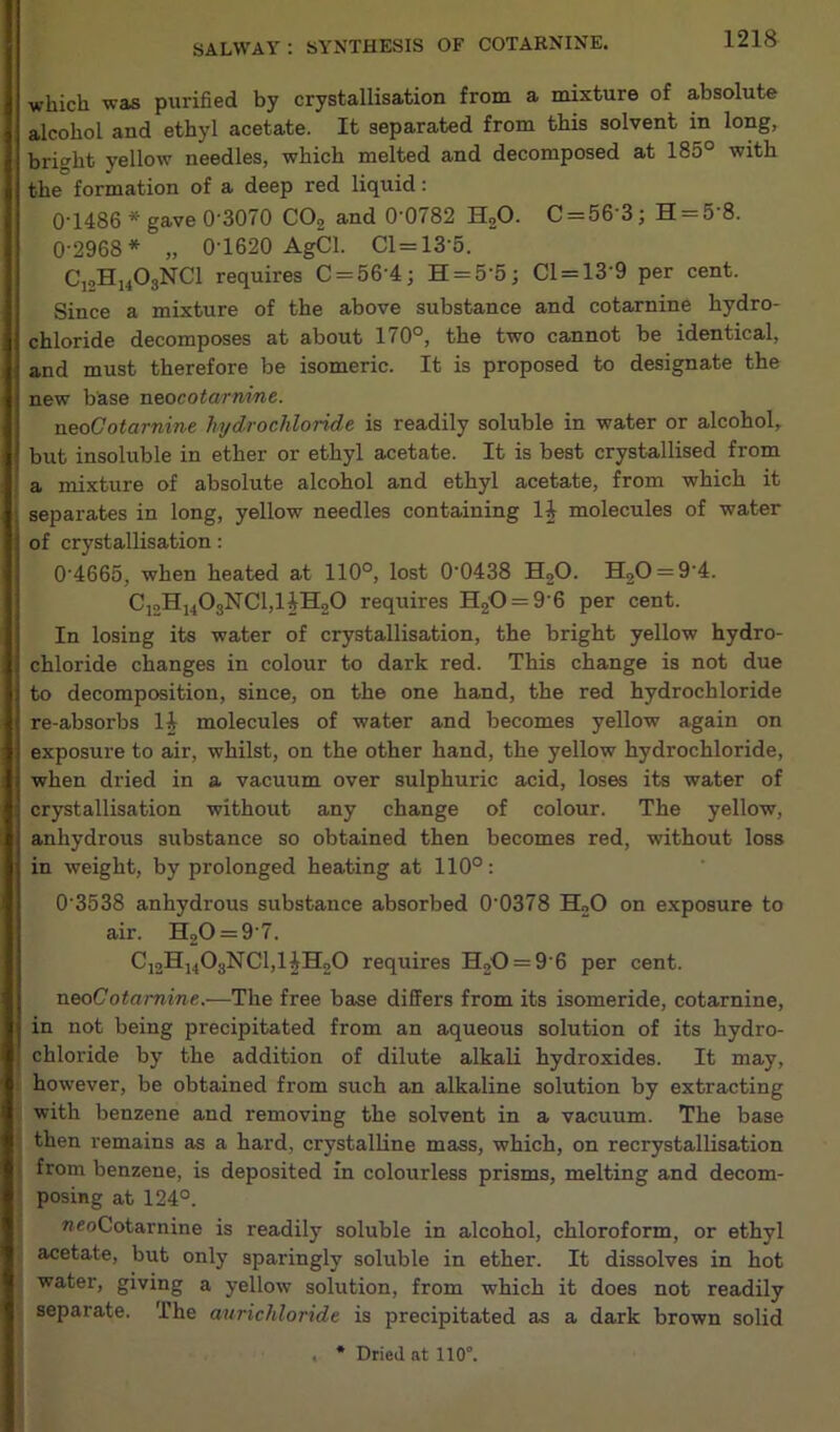 which was purified by crystallisation from a mixture of absolute alcohol and ethyl acetate. It separated from this solvent in long, bright yellow needles, which melted and decomposed at 185° with the formation of a deep red liquid: 0'1486 * gave 0'3070 CO2 and O'O(82 EUO. C = 56 3; H = 5 8. 0-2968* „ 0T620 AgCl. Cl = 13’5. C12H1408NC1 requires C = 56'4; H = 5'5; Cl = 13‘9 per cent. Since a mixture of the above substance and cotarnine hydro- chloride decomposes at about 170°, the two cannot be identical, and must therefore be isomeric. It is proposed to designate the new base neocotarnine. neoCotarnine hydrochloride is readily soluble in water or alcohol, but insoluble in ether or ethyl acetate. It is best crystallised from a mixture of absolute alcohol and ethyl acetate, from which it ; separates in long, yellow needles containing 1J molecules of water of crystallisation: 0'4665, when heated at 110°, lost 00438 H20. H20 = 94. C12H1403NC1,HH20 requires H20 = 9 6 per cent. In losing its water of crystallisation, the bright yellow hydro- chloride changes in colour to dark red. This change is not due to decomposition, since, on the one hand, the red hydrochloride re-absorbs li molecules of water and becomes yellow again on exposure to air, whilst, on the other hand, the yellow hydrochloride, when dried in a vacuum over sulphuric acid, loses its water of crystallisation without any change of colour. The yellow, anhydrous substance so obtained then becomes red, without loss in weight, by prolonged heating at 110°: 03538 anhydrous substance absorbed 00378 H20 on exposure to air. H20 = 97. C12Hh03NC1,HH20 requires H20 = 9 6 per cent. neo Cotarnine.—The free base differs from its isomeride, cotarnine, in not being precipitated from an aqueous solution of its hydro- chloride by the addition of dilute alkali hydroxides. It may, however, be obtained from such an alkaline solution by extracting with benzene and removing the solvent in a vacuum. The base then remains as a hard, crystalline mass, which, on recrystallisation from benzene, is deposited in colourless prisms, melting and decom- posing at 124°. neoCotarnine is readily soluble in alcohol, chloroform, or ethyl acetate, but only sparingly soluble in ether. It dissolves in hot water, giving a yellow solution, from which it does not readily separate. The aurichloride is precipitated as a dark brown solid