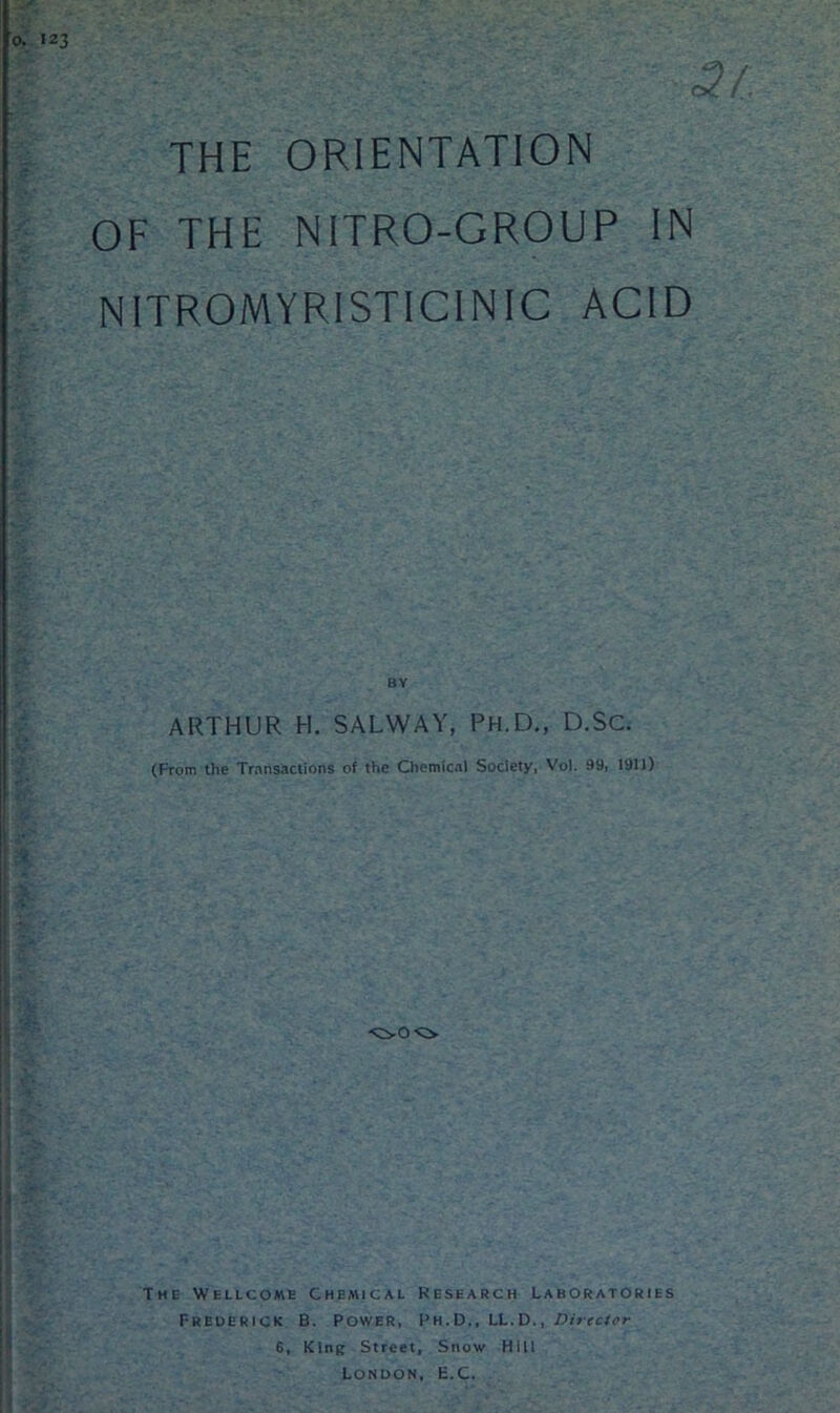 THE ORIENTATION OF THE NITRO-GROUP IN NITROMYRISTICINIC ACID BY ARTHUR H. SALWAY, Ph.D., D.Sc. (From the Transactions of the Chemical Society, Vol. 99, 1911) ■OO O The Wellcome Chemical Research Laboratories Frederick B. Power, Ph.D., LL.D., Director 6, King Street, Snow Hill London, E.C.