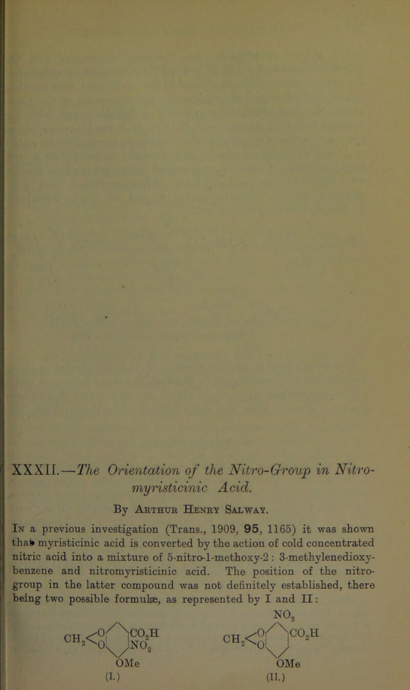 XXXII.—The Orientation of the Nitro-Group in Nitro- myristicinic Acid. By Arthur Henry Sal way. In a previous investigation (Trans., 1909, 95, 1165) it was shown thafc myristicinic acid is converted by the action of cold concentrated nitric acid into a mixture of 5-nitro-l-methoxy-2 : 3-methylenedioxy- benzene and nitromyristicinic acid. The position of the nitro- group in the latter compound was not definitely established, there being two possible formulae, as represented by I and II: ch2< o^Nco, oX/Ino; OMe (I.) H N02 OHa<°A°°>H ' \/ OMe (II.)