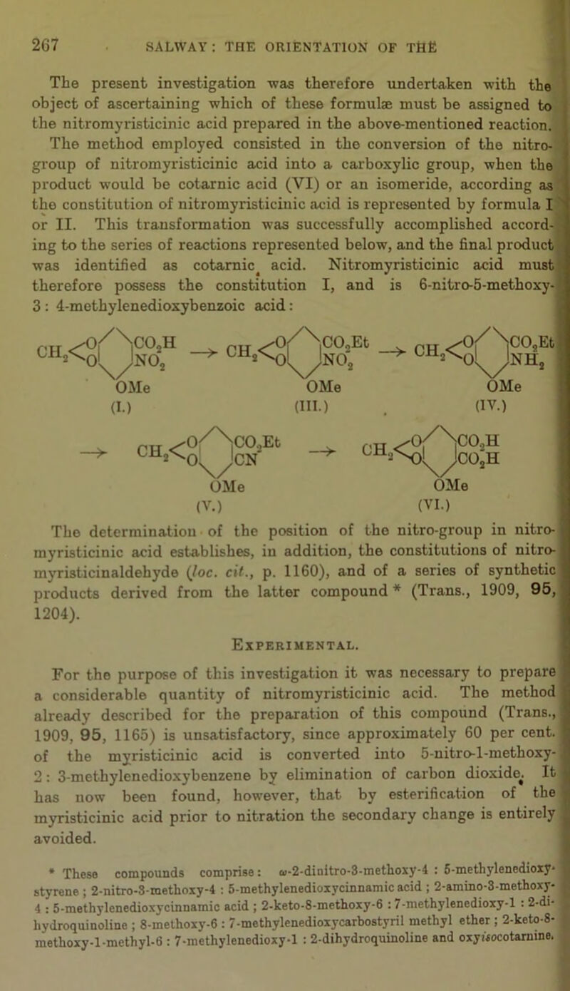The present investigation was therefore undertaken with the object of ascertaining which of these formulae must be assigned to the nitromyristicinic acid prepared in the above-mentioned reaction, j The method employed consisted in the conversion of the nitro- 1 group of nitromyristicinic acid into a carboxylic group, when the product would be cotarnic acid (VI) or an isomeride, according as the constitution of nitromyristicinic acid is represented by formula I or II. This transformation was successfully accomplished accord- ing to the series of reactions represented below, and the final product was identified as cotarnic^ acid. Nitromyristicinic acid must therefore possess the constitution I, and is 6-nitro-5-methoxy- 3 : 4-methylenedioxybenzoic acid: /-ITT ^o/\|C02H ch^oMno2 OMe (I.) CH C02Et \/N°2 OMe OMe PH ^0(/X)CO,Et ch^ox^cn OMe —>- ;co2h (III.) . (IV.) f'H ^0/>0sH OMe (V.) (VI.) The determination of the position of the nitro-group in nitro- myristicinic acid establishes, in addition, the constitutions of nitro- myristicinaldehyde (Joe. cit., p. 1160), and of a series of synthetic products derived from the latter compound * (Trans., 1909, 95, 1204). Experimental. For the purpose of this investigation it was necessary to prepare a considerable quantity of nitromyristicinic acid. The method already described for the preparation of this compound (Trans., 1909. 95, 1165) is unsatisfactory, since approximately 60 per cent, of the myristicinic acid is converted into 5-nitro-l-methoxy- 2: 3-methylenedioxybenzene by elimination of carbon dioxide^. It has now been found, however, that by esterification of the myristicinic acid prior to nitration the secondary change is entirely avoided. * These compounds comprise: «-2-dinitro-3-methoxy-4 : 5-methylenedioxy‘ styrene ; 2-nitro-8methoxy-4 : 5-methylenedioxycinnamic acid ; 2-amino-3-methoxy- I 4 : 5-methylenedioxycinnamic acid ; 2-keto-8-methoxy-6 :7-methylenedioxy-l : 2-di- I hydroquinoline ; 8-methoxy-6 : 7-methylenedioxycarbostyril methyl ether ; 2-keto-8- methoxy-1 -methyl-6 : 7-methylenedioxy-l : 2-dihydroquinoline and oxywcotarnme.