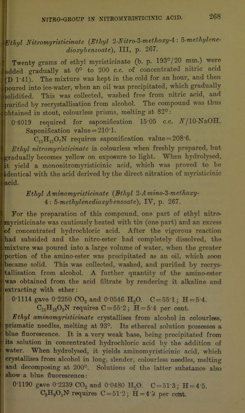 VITRO-GROUP IN NITROMYRISTICINIC ACID. Ethyl Nitrorwyristicvnate {Ethyl 2-Nitro-Z-methoxyA: 5-methylene- dioxybenzoate), III, p. 267. Twenty grams of ethyl myristicinate (b. p. 193°/20 mm.) were lidded gradually at 0° to 200 c.c. of concentrated nitric acid 'D T41). The mixture was kept in the cold for an hour, and then loured into ice-water, when an oil was precipitated, which gradually iolidified. This was collected, washed free from nitric acid, and Durified by recrystallisation from alcohol. The compound was thus nbtained in stout, colourless prisms, melting at 82°: 04019 required for saponification 15-05 c.c. N/ 10-NaOH. Saponification value = 210-1. CnHn07N requires saponification value=208‘6. Ethyl nitromyristicinate is colourless when freshly prepared, but gradually becomes yellow on exposure to light. When hydrolysed, it yield a mononitromyristicinic acid, which was proved to be identical with the acid derived by the direct nitration of myristicinic acid. Ethyl Aminomyristicinate [Ethyl 2-Amino-2-me.thoxy- 4: 5-methylenedioxybenzoate), IY, p. 267. For the preparation of this compound, one part of ethyl nitro- myristicinate was cautiously heated with tin (one part) and an excess of concentrated hydrochloric acid. After the vigorous reaction had subsided and the nitro-ester had completely dissolved, the mixture was poured into a large volume of water, when the greater portion of the amino-ester was precipitated as an oil, which soon became solid. This was collected, washed, and purified by recrys- tallisation from alcohol. A further quantity of the amino-ester was obtained from the acid filtrate by rendering it alkaline and extracting with ether: 0-1114 gave 0’2250 C02 and 0 0546 H20. C = 55'l; H = 5‘4. CnH]305N requires C=55'2; H = 54 per cent. Ethyl aminomyristicinate crystallises from alcohol in colourless, prismatic needles, melting at 93°. Its ethereal solution possesses a blue fluorescence. It is a very weak base, being precipitated from its solution in concentrated hydrochloric acid by the addition of water. When hydrolysed, it yields aminomyristicinic acid, which crystallises from alcohol in long, slender, colourless needles, melting and decomposing at 200°. Solutions of the latter substance also show a blue fluorescence: 01190 gave 0-2239 CO, and 0’0480 H„0. C = 513; H = 45. C0H9O5N requires C = 51'2; H = 4‘.'i per cent.