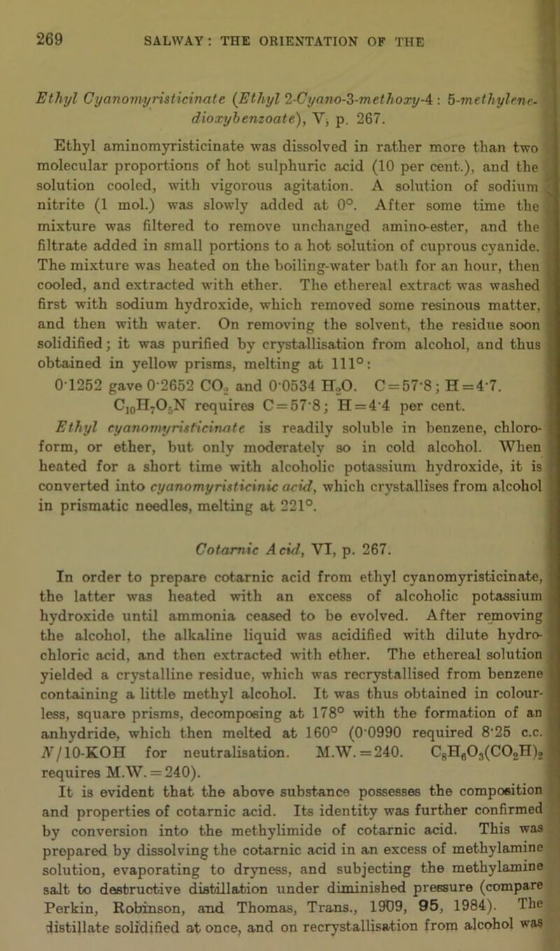 Ethyl Cyanomyristieinate (Ethyl 2-Cyano-Z-methoxyA: 5-methylene• dioxybenzoate), V, p. 267. Ethyl aminomyristicinate was dissolved in rather more than two molecular proportions of hot sulphuric acid (10 per cent.), and the solution cooled, with vigorous agitation. A solution of sodium nitrite (1 mol.) was slowly added at 0°. After some time the mixture was filtered to remove unchanged amino-ester, and the filtrate added in small portions to a hot solution of cuprous cyanide. The mixture was heated on the boiling-water bath for an hour, then cooled, and extracted with ether. The ethereal extract was washed first with sodium hydroxide, which removed some resinous matter, and then with water. On removing the solvent, the residue soon solidified; it was purified by crystallisation from alcohol, and thus obtained in yellow prisms, melting at 111°: 0-1252 gave 0-2652 CO, and 0 0534 H,0. C = 57'8; H = 4 7. C10H7O5N requires C = 57‘8; H=4'4 per cent. Ethyl cyanomyristieinate is readily soluble in benzene, chloro- form, or ether, but only moderately so in cold alcohol. When heated for a short time with alcoholic potassium hydroxide, it is converted into cyanomyristicinic acid, which crystallises from alcohol in prismatic needles, melting at 221°. Cotarnic Acid, VI, p. 267. In order to prepare cotarnic acid from ethyl cyanomyristieinate, the latter was heated with an excess of alcoholic potassium hydroxide until ammonia ceased to be evolved. After removing the alcohol, the alkaline liquid was acidified with dilute hydro- chloric acid, and then extracted with ether. The ethereal solution yielded a crystalline residue, which was recrystallised from benzene containing a little methyl alcohol. It was thus obtained in colour- less, square prisms, decomposing at 178° with the formation of an anhydride, which then melted at 160° (0 0990 required 825 c.c. A/10-KOH for neutralisation. M.W. =240. C8HB03(C02H)2 requires M.W. = 240). It is evident that the above substance possesses the composition and properties of cotarnic acid. Its identity was further confirmed by conversion into the methylimide of cotarnic acid. This was prepared by dissolving the cotarnic acid in an excess of methylamine solution, evaporating to dryness, and subjecting the methylamine salt to destructive distillation under diminished pressure (compare Perkin, Robinson, and Thomas, Trans., 1909, 95, 1984). The distillate solidified at once, and on recrystallisation from alcohol was