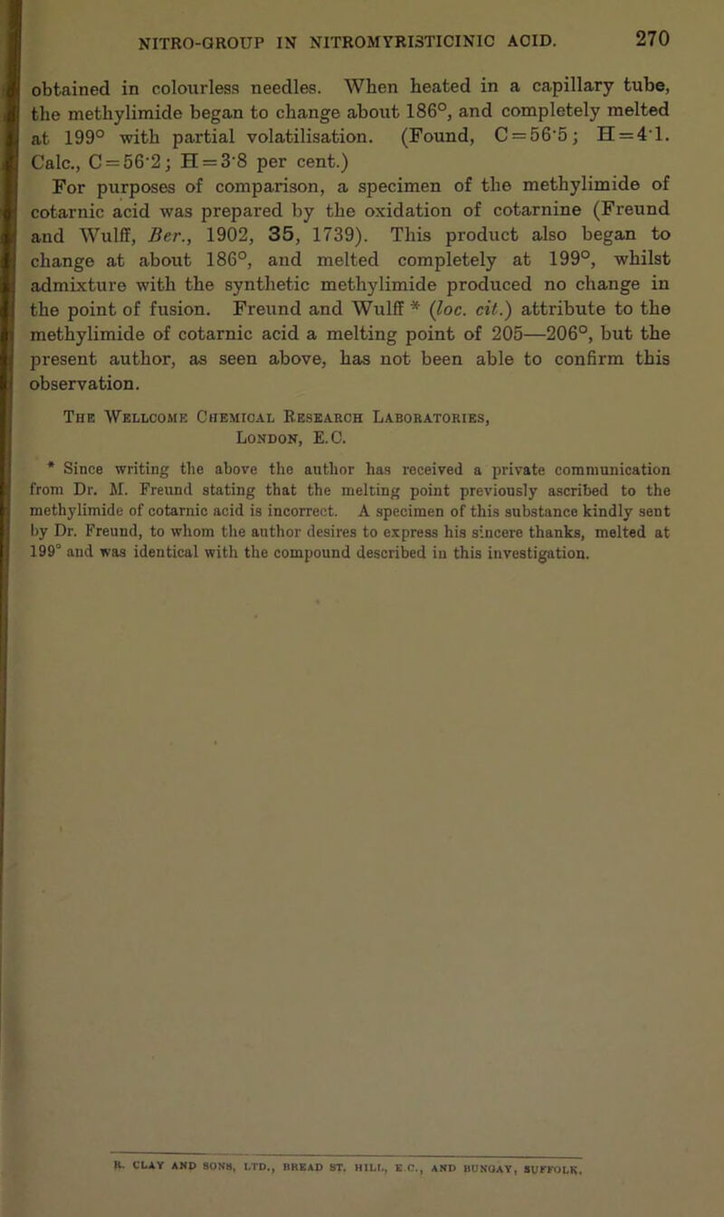 obtained in colourless needles. When heated in a capillary tube, the methylimide began to change about 186°, and completely melted at 199° with partial volatilisation. (Found, C = 56‘5; H = 4T. Calc., C = 56‘2; H = 3'8 per cent.) For purposes of comparison, a specimen of the methylimide of cotarnic acid was prepared by the oxidation of cotarnine (Freund and Wulff, Ber., 1902, 35, 1739). This product also began to change at about 186°, and melted completely at 199°, whilst admixture with the synthetic methylimide produced no change in the point of fusion. Freund and Wulff * (loc. cit.) attribute to the methylimide of cotarnic acid a melting point of 205—206°, but the present author, as seen above, has not been able to confirm this observation. The Wellcome Chemical Research Laboratories, London, E.C. * Since writing tile above the author has received a private communication from Dr. M. Freund stating that the melting point previously ascribed to the methylimide of cotarnic acid is incorrect. A specimen of this substance kindly sent by Dr. Freund, to whom the author desires to express his sincere thanks, melted at 199° and was identical with the compound described in this investigation. R. CLAY AND SONS, LTD., BREAD ST. HILL, E C., AND BUNGAY, SUFFOLK,