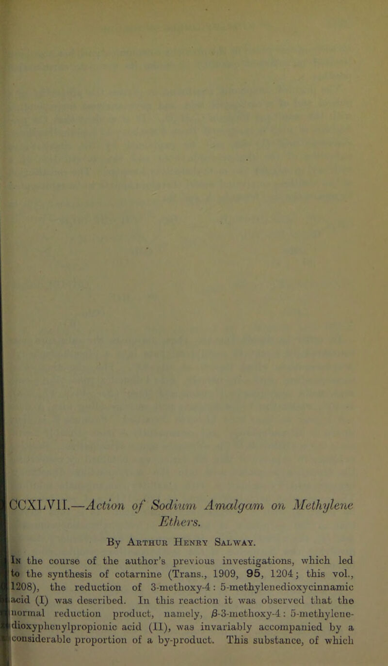 CCXLV1I.—Action of Sodium Amalgam on Methylene Ethers. By Arthur Henry Salway. In the course of the author’s previous investigations, which led to the synthesis of cotarnine (Trans., 1909, 95, 1204; this vol., 11208), the reduction of 3-methoxy-4: 5-methylenedioxycinnamic -acid (I) was described. In this reaction it was observed that the (normal reduction product, namely, j8-3-methoxy-4: 5-methylcue- idioxyphenylpropionic acid (II), was invariably accompanied by a (considerable proportion of a by-product. This substance, of which