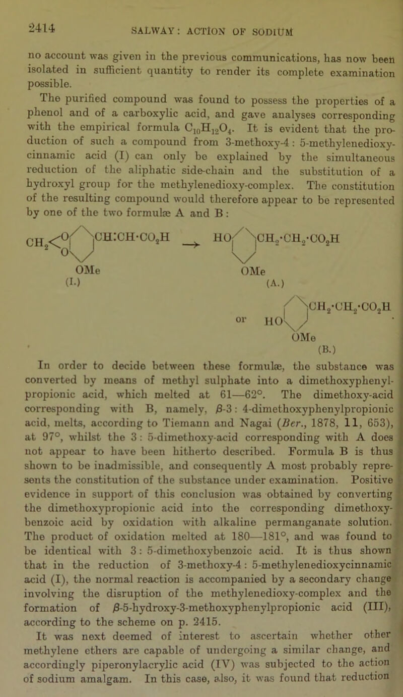 uu no account was given in the previous communications, has now been isolated in sufficient quantity to render its complete examination possible. The purified compound was found to possess the properties of a phenol and of a carboxylic acid, and gave analyses corresponding with the empirical formula C10H]2O4. It is evident that the pro- duction of such a compound from 3-methoxy-4: 5-methylenedioxy- cinnamic acid (I) can only be explained by the simultaneous reduction of the aliphatic side-chain and the substitution of a hydroxyl group for the methyleuedioxy-complex. The constitution of the resulting compound would therefore appear to be represented by one of the two formulse A and B : oh <V>h:ch.cosh 2 °\/ OMe (I.) ho/\ch2-ch2-co2h \y OMe (A.) or HOs J oh2-oh2-co2h OMe (B.) In order to decide between these formulse, the substance was converted by means of methyl sulphate into a dimethoxyphenyl- propionic acid, which melted at 61—62°. The dimethoxy-acid corresponding with B, namely, B-3: 4-dimethoxyphenylpropionic acid, melts, according to Tiemann and Nagai (Ber., 1878, 11, 653), at 97°, whilst the 3: 5-dimethoxy-acid corresponding with A does not appear to have been hitherto described. Formula B is thus shown to be inadmissible, and consequently A most probably repre- sents the constitution of the substance under examination. Positive evidence in support of this conclusion was obtained by converting the dimethoxypropionic acid into the corresponding dimethoxy- benzoic acid by oxidation with alkaline permanganate solution. The product of oxidation melted at 180—181°, and was found to be identical with 3: 5-dimethoxybenzoic acid. It is thus shown that in the reduction of 3-methoxy-4: 5-methylenedioxycinnamic acid (I), the normal reaction is accompanied by a secondary change involving the disruption of the methylenedioxy-complex and the formation of j8-5-hydroxy-3-methoxyphenylpropionic acid (III), according to the scheme on p. 2415. It was next deemed of interest to ascertain whether other methylene ethers are capable of undergoing a similar change, and accordingly piperonylacrylic acid (IV) was subjected to the action of sodium amalgam. In this case, also, it was found that reduction