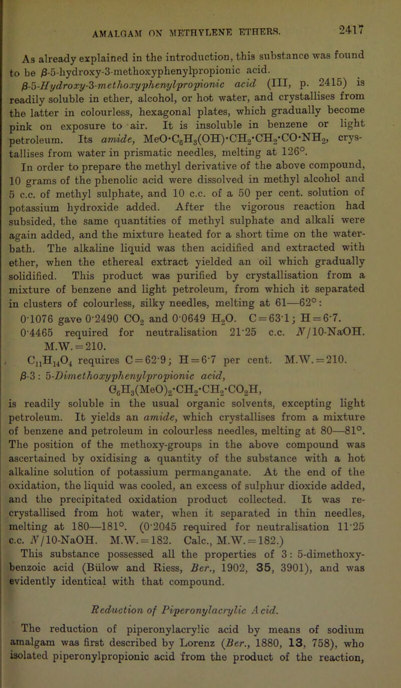 As already explained in the introduction, this substance was found to be j8-5-hydroxy-3-methoxyphenylpropionic acid. fi-o-Hydroxy-i-methoxyphenylpropionic acid (III, p- 2415) is readily soluble in ether, alcohol, or hot water, and crystallises from the latter in colourless, hexagonal plates, which gradually become pink on exposure to air. It is insoluble in benzene or light petroleum. Its amide, MeO*CGH3(OH)-CH2-CH2’CO'NH2, crys- tallises from water in prismatic needles, melting at 126°. In order to prepare the methyl derivative of the above compound, 10 grams of the phenolic acid were dissolved in methyl alcohol and 5 c.c. of methyl sulphate, and 10 c.c. of a 50 per cent, solution of potassium hydroxide added. After the vigorous reaction had subsided, the same quantities of methyl sulphate and alkali were again added, and the mixture heated for a short time on the water- bath. The alkaline liquid was then acidified and extracted with ether, when the ethereal extract yielded an oil which gradually solidified. This product was purified by crystallisation from a mixture of benzene and light petroleum, from which it separated in clusters of colourless, silky needles, melting at 61—62°: 0T076 gave 0'2490 C02 and 0’0649 H.,0. C = 63'l; H = 6'7. 04465 required for neutralisation 21’25 c.c. A7/10-NaOH. M.W. = 210. CnH1404 requires C = 62‘9; H = 6’7 per cent. M.W. = 210. $-3: 5-Dvmethoxyphenylpropionic acid, G0H3(MeO)2-CH2-CH2-CO2H, is readily soluble in the usual organic solvents, excepting light petroleum. It yields an amide, which crystallises from a mixture of benzene and petroleum in colourless needles, melting at 80—81°. The position of the metlioxy-groups in the above compound was ascertained by oxidising a quantity of the substance with a hot alkaline solution of potassium permanganate. At the end of the oxidation, the liquid was cooled, an excess of sulphur dioxide added, and the precipitated oxidation product collected. It was re- | crystallised from hot water, when it separated in thin needles, melting at 180—181°. (0‘2Q45 required for neutralisation 1T25 c.c. A/10-NaOH. M.W. = 182. Calc., M.W. = 182.) This substance possessed all the properties of 3: 5-dimethoxy- benzoic acid (Biilow and Riess, Ber., 1902, 35, 3901), and was evidently identical with that compound. Reduction of Piperonylacrylic Acid. The reduction of piperonylacrylic acid by means of sodium amalgam was first described by Lorenz {Ber., 1880, 13, 758), who isolated piperonylpropionic acid from the product of the reaction,