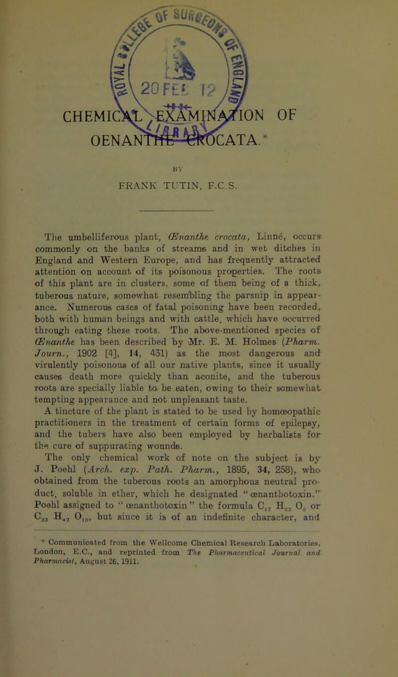 Tlie umbelliferous plant, (Enanthe crocata, Linne, occurs commonly on the banlrs of streams and in wet ditches in England and Western Europe, and has frequently attracted attention on account of its poisonous properties. The roots- of this plant are in clusters, some of them being of a thick, tuberous nature, somewhat resembling the parsnip in appear- ance. Numerous cases of fatal poisoning have been recorded, both with human beings and with cattle, which have occurred through eating these roots. The above-mentioned species of (Enanthe has been described by Mr. E. M. Holmes {Pharm. Joum., 1902 [4], 14, 431) as the most dangerous and virulently poisonous of all our native plants, since it usually causes death more quickly than aconite, and the tuberous roots are specially liable to- be eaten, owing to their somewhat tempting appearance and not unpleasant taste. A tincture of the plant is stated to be used by homoeopathic practitioners in the treatment of certain forms of epilepsy, and the tubers have also been employed by herbalists for the cure of suppurating wounds. The only chemical work of note on the subject is by J. PoehJ (Arch. ex-p. Path. Pharm., 1895, 34, 258), who obtained from the tuberous roots an amorphous neutral pro- duct, soluble in ether, which he designated “ oenanthotoxin. Poehl assigned to “ oenanthotoxin ” the formula C,, O5 or C33 H,5 0|o, but since it is of an indefinite character, and * Communicated from the Wellcome Chemical Research Laboratories, London, E.C., and reprinted from The Pharmaceutical .Journal and Pharmaciel, August 26,1911.