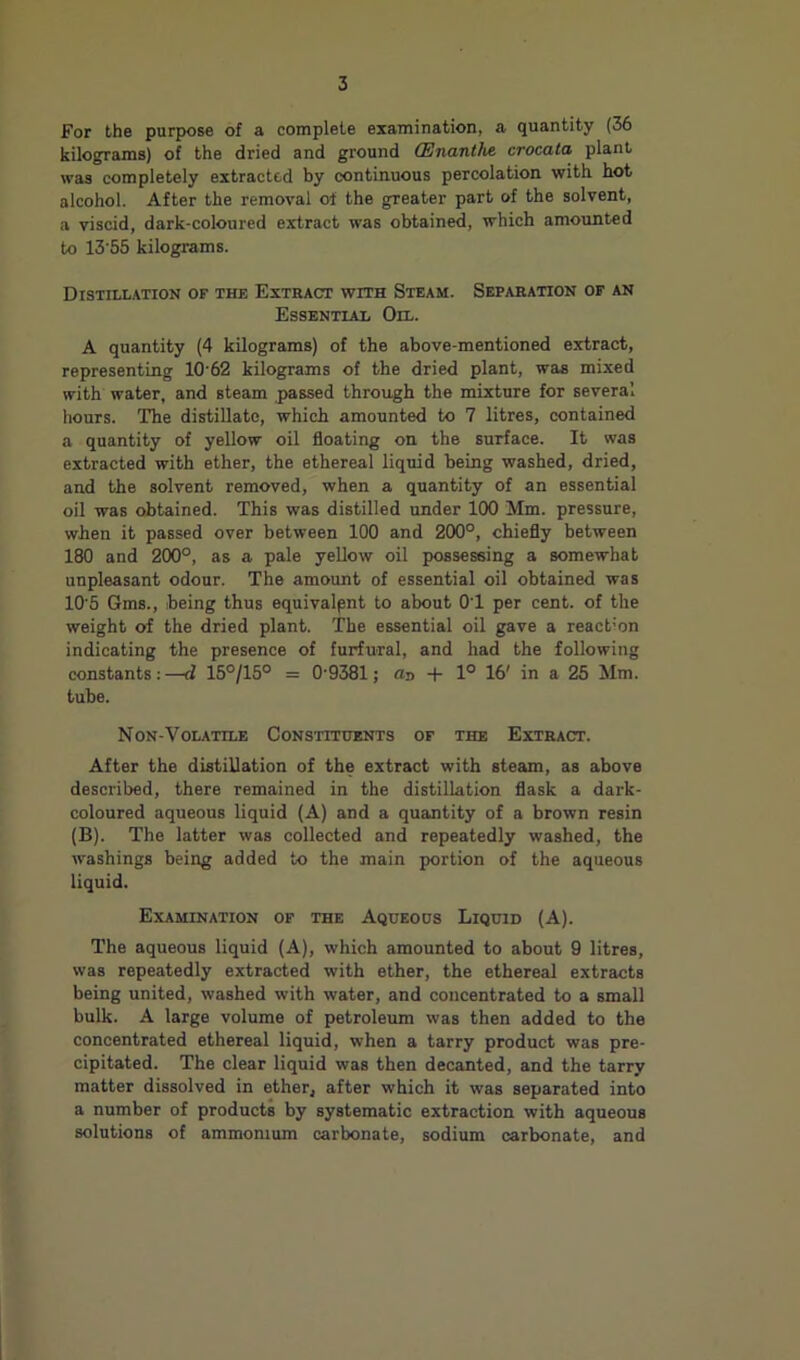 For the purpose of a complete examination, a quantity (36 kilograms) of the dried and ground CEnanthe. crocata plant was completely extracted by continuous percolation with hot alcohol. After the removal of the greater part of the solvent, a viscid, dark-coloured extract was obtained, which amounted to 13’55 kilograms. DiSTILL.mON OF THE ExTHACT WITH StEAM. SEPARATION OF AN Essential Oil. A quantity (4 kilograms) of the above-mentioned extract, representing 10‘62 kilograms of the dried plant, was mixed with water, and steam passed through the mixture for several hours. The distillate, which amounted to 7 litres, contained a quantity of yellow oil floating on the surface. It was extracted with ether, the ethereal liquid being washed, dried, and the solvent removed, when a quantity of an essential oil was obtained. This was distilled under 1(X) Mm. pressure, when it passed over between 100 and 200°, chiefly between 180 and 200°, as a pale yellow oil possessing a somewhat unpleasant odour. The amount of essential oil obtained was 10‘5 Gms., being thus equivalent to about OT per cent, of the weight of the dried plant. The essential oil gave a react-on indicating the presence of furfural, and had the following constants:—d 15°/15° = 0‘9381; an + 1° 16' in a 25 Mm. tube. Non-Volatile Constituents of the Extract. After the distillation of the extract with steam, as above described, there remained in the distillation flask a dark- coloured aqueous liquid (A) and a quantity of a brown resin (B). The latter was collected and repeatedly washed, the washings being added to the main portion of the aqueous liquid. Examination of the Aqueous Liquid (A). The aqueous liquid (A), which amounted to about 9 litres, was repeatedly extracted with ether, the ethereal extracts being united, washed with water, and concentrated to a small bulk. A large volume of petroleum was then added to the concentrated ethereal liquid, when a tarry product was pre- cipitated. The clear liquid was then decanted, and the tarry matter dissolved in ether, after which it was separated into a number of products by systematic extraction with aqueous solutions of ammonium carbonate, sodium carbonate, and