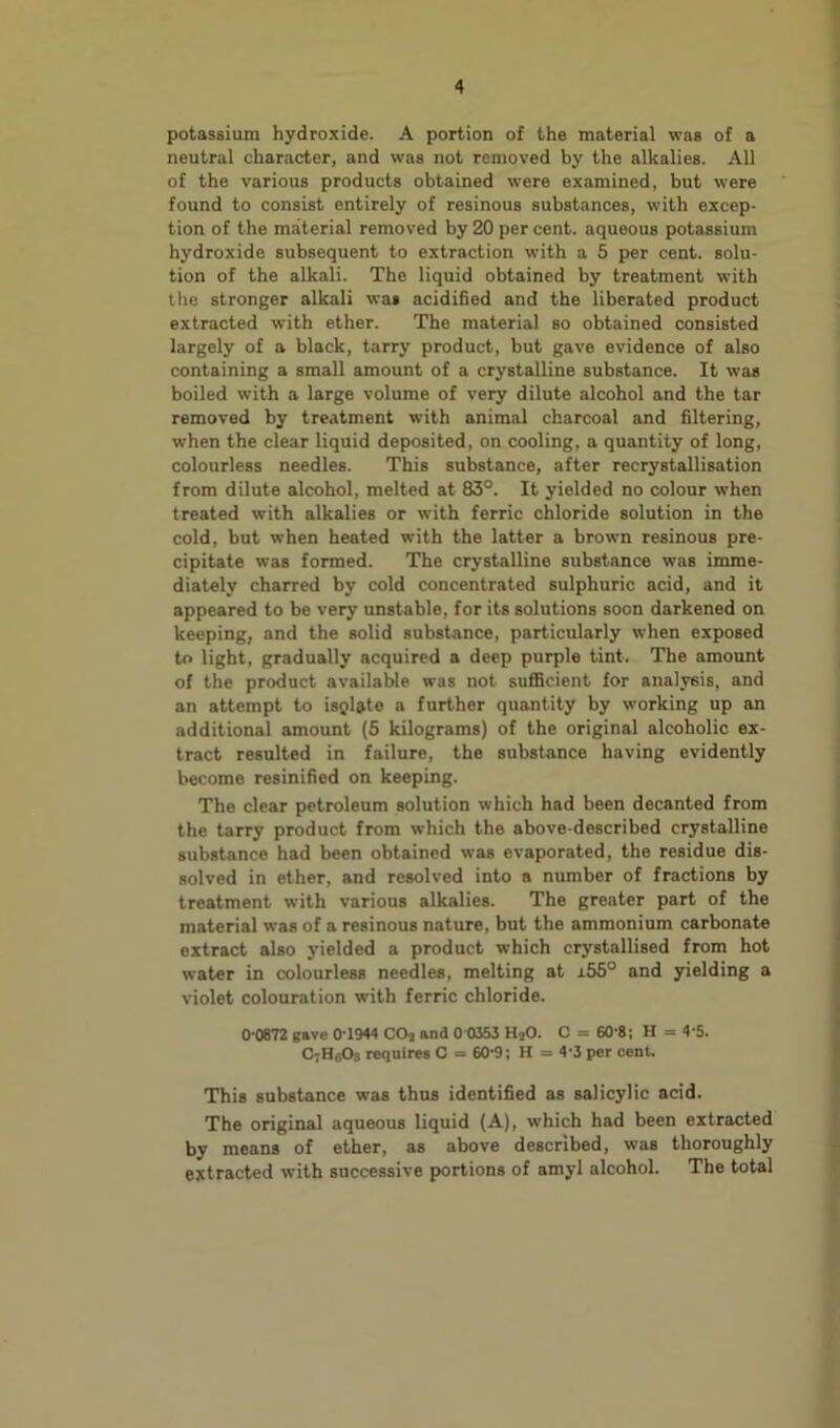 potassium hydroxide. A portion of the material was of a neutral character, and was not removed by the alkalies. All of the various products obtained were examined, but were found to consist entirely of resinous substances, with excep- tion of the material removed by 20 per cent, aqueous potassium hydroxide subsequent to extraction with a 5 per cent, solu- tion of the alkali. The liquid obtained by treatment with the stronger alkali was acidified and the liberated product extracted with ether. The material so obtained consisted largely of a black, tarry product, but gave evidence of also containing a small amount of a crystalline substance. It was boiled with a large volume of very dilute alcohol and the tar removed by treatment with animal charcoal and filtering, when the clear liquid deposited, on cooling, a quantity of long, colourless needles. This substance, after recrystallisation from dilute alcohol, melted at 83°. It yielded no colour when treated with alkalies or with ferric chloride solution in the cold, but when heated with the latter a brown resinous pre- cipitate was formed. The crystalline substance was imme- diately charred by cold concentrated sulphuric acid, and it appeared to be very unstable, for its solutions soon darkened on keeping, and the solid substance, particularly when exposed to light, gradually acquired a deep purple tint. The amount of the product available was not sufficient for analysis, and an attempt to isgl&te a further quantity by working up an additional amount (5 kilograms) of the original alcoholic ex- tract resulted in failure, the substance having evidently become resinified on keeping. The clear petroleum solution which had been decanted from the tarry product from which the above-described crystalline substance had been obtained was evaporated, the residue dis- solved in ether, and resolved into a number of fractions by treatment with various alkalies. The greater part of the material was of a resinous nature, but the ammonium carbonate extract also yielded a product which crystallised from hot water in colourless needles, melting at i55° and yielding a violet colouration with ferric chloride. 0 0872 gave 0 1944 COj and 0 0353 HjO. C = 60-8; H = 4 5. O;H(i0s requires C = 60-9; H = 4-3 per cent. This substance was thus identified as salicylic acid. The original aqueous liquid (A), which had been extracted by means of ether, as above described, was thoroughly extracted with successive portions of amyl alcohol. The total