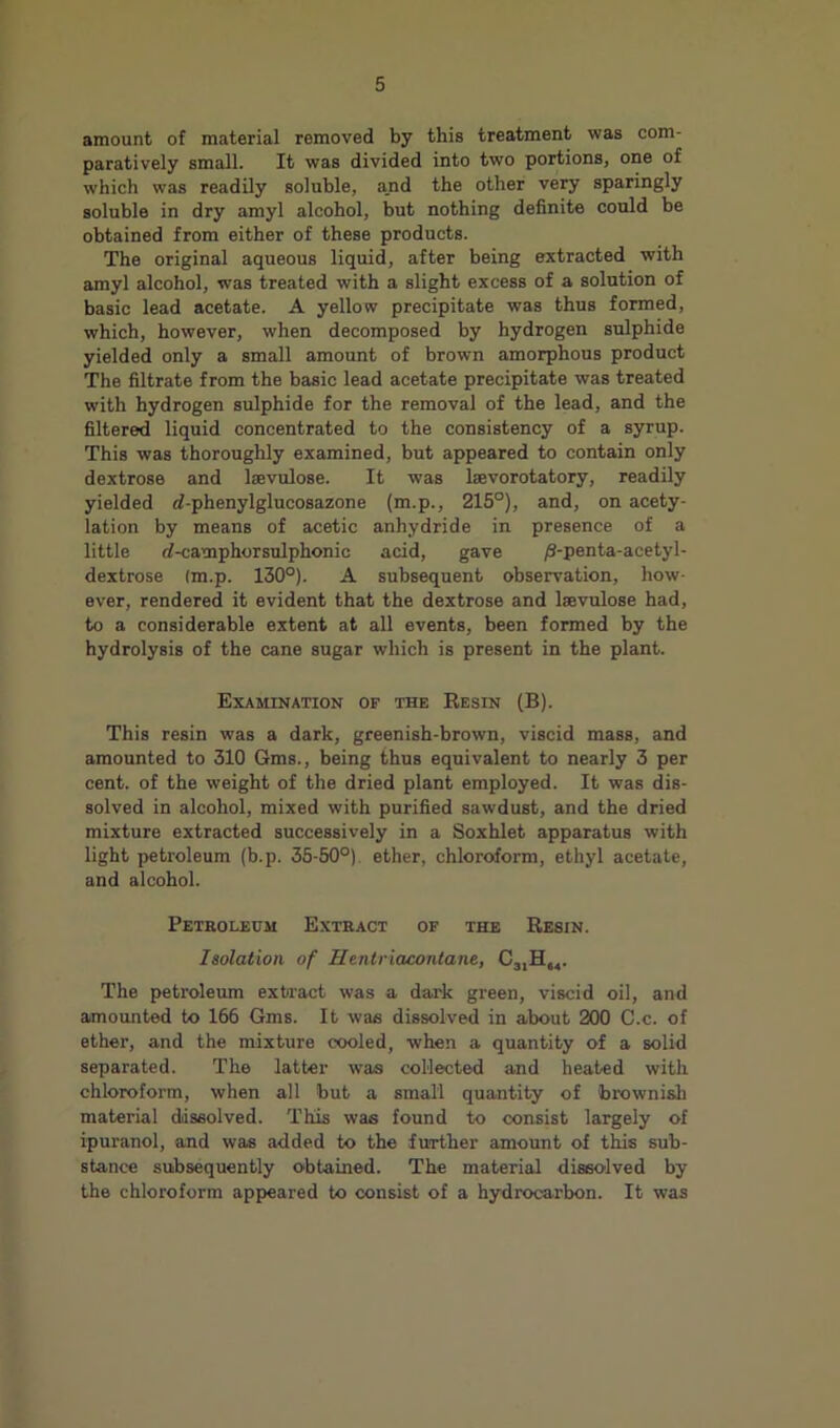 amount of material removed by this treatment was com- paratively small. It was divided into two portions, one of which was readily soluble, a.nd the other very sparingly soluble in dry amyl alcohol, but nothing definite could he obtained from either of these products. The original aqueous liquid, after being extracted with amyl alcohol, was treated with a slight excess of a solution of basic lead acetate. A yellow precipitate was thus formed, which, however, when decomposed by hydrogen sulphide yielded only a small amount of brown amorphous product The filtrate from the basic lead acetate precipitate was treated with hydrogen sulphide for the removal of the lead, and the filtered liquid concentrated to the consistency of a syrup. This was thoroughly examined, but appeared to contain only dextrose and laevulose. It was laevorotatory, readily yielded rf-phenylglucosazone (m.p., 215°), and, on acety- lation by means of acetic anhydride in presence of a little rf-camphorsulphonic acid, gave ;S-penta-acetyl- deitrose (m.p. 130°). A subsequent observation, how- ever, rendered it evident that the dextrose and laevulose had, to a considerable extent at all events, been formed by the hydrolysis of the cane sugar which is present in the plant. Examination of the Eesin (B). This resin was a dark, greenish-brown, viscid mass, and amounted to 310 Gms., being thus equivalent to nearly 3 per cent, of the weight of the dried plant employed. It was dis- solved in alcohol, mixed with purified sawdust, and the dried mixture extracted successively in a Soxhlet apparatus with light petroleum (b.p. 35-50°) ether, chloroform, ethyl acetate, and alcohol. Peteoleum Exteact of the Resin. Isolation of Hentriacontane, CjiH,,. The petroleum extract was a dai'k green, viscid oil, and amounted to 166 Gms. It was dissolved in about 200 C.c. of ether, and the mixture cooled, when a quantity of a solid separated. The latter was collected and heated with chloroform, when all hut a small quantity of brownish material dissolved. This was found to consist largely of ipuranol, and was added to the further amount of this sub- stance subsequently obtained. The material dissolved by the chloroform appeared to consist of a hydrocarbon. It was