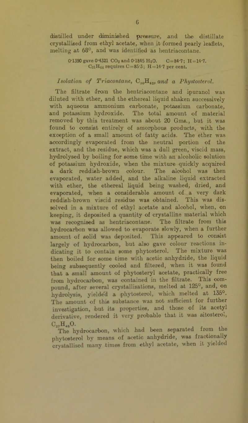 ddistiilled under driminislied pn-essiu'e, and the- distillate crystallised from ethyl acetate, when it formed pearly leaflets, melting at 68°, and was identitied as iientriacontane. 0-1390 gave 0-«21 Caj and 0 1845 HaO. 0=84-7; H=14-7. C3iH,-,4 requires 0=85-3; H=14-7 per cent. Isolation of Triacontane, and a Phystosterol. The filtrate from the hentriacontane and ipuranol was diluted with ether, and the ethereal liquid shaken successively with aqueous ammonium carbonate, potassium carbonate, and potassium hydroxide. The total amount of material removed by this treatment was about 20 Gms., but it was found to consist entirely of amorphous products, with the exception of a small amount of fatty acids. The ether was accordingly evaporated from the neutral portion of the extract, and the residue, which was a dull green, viscid mass, hydrolysed by boiling for some time with an alcoholic solution of potassium hydroxide, when the mixture quickly acquired a dark reddish-brown colour. The alcohol was then evaporated, water added, and the alkaline liquid extracted with ether, the ethereal liquid being washed, dried, and evapmrated, when a considerable amount of a very dark reddish-brown viscid residue was obtained. This was dis- solved in a mixture of ethyl acetate and alcohol, when, on keeping, it deposited a quantity of crystalline material which was recognised as hentriacontane. The filtrate from this hydrocarbon w-as allowed to evaporate slowly, when a further amount of solid was deposited. This appeared to consist largely of hydrocarbon, but also gave colour reactions in- dicating it to contain some phytosterol. The mixture was then boiled for some time with acetic anhydride, the liquid being subsequently cooled and filtered, when it was found that a small amount of phytosteryl acetate, practically free from hydrocarbon, was contained in the filtrate. This com- pound, after several crystallisations, melted at 125°, and, on hydrolysis, yieldeH a phytosterol, which melted at 135°. The amount of this substance was not sufficient for further investigation, but its properties, and those of its acetyl derivative, rendered it very probable that it was sitosteroi, C„H„0. The hydrocarbon, which had been separated from the phytosterol by means of acetic anhydride, was fractionally crystallised many times from ethyl acetate, when it yielded