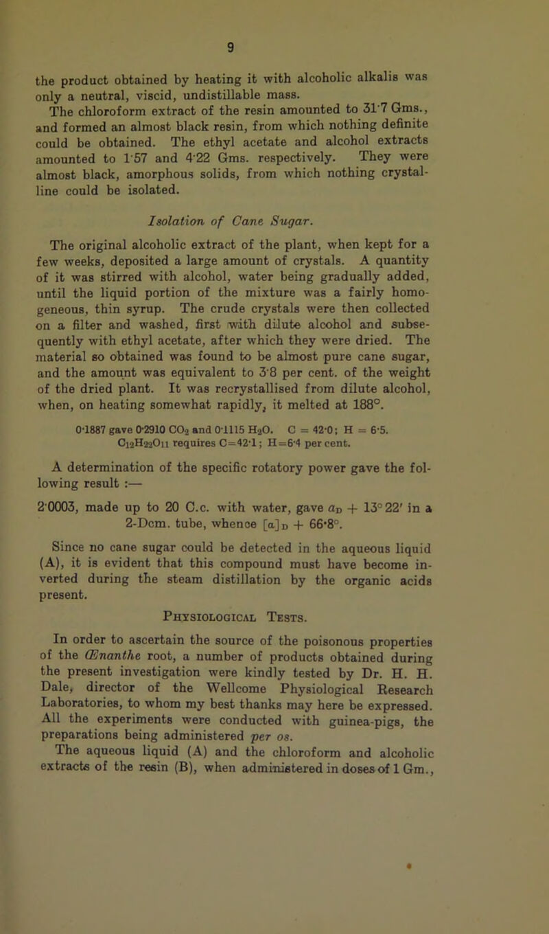 the product obtained by heating it with alcoholic alkalis was only a neutral, viscid, undistillable mass. The chloroform extract of the resin amounted to 31'7 Gms., and formed an almost black resin, from which nothing definite could be obtained. The ethyl acetate and alcohol extracts amounted to 1’57 and 4'22 Gms. respectively. They were almost black, amorphous solids, from which nothing crystal- line could be isolated. Isolation of Cane Sugar. The original alcoholic extract of the plant, when kept for a few weeks, deposited a large amount of crystals. A quantity of it was stirred with alcohol, water being gradually added, until the liquid portion of the mixture was a fairly homo- geneous, thin syrup. The crude crystals were then collected on a filter and washed, first with dilute alcohol and subse- quently with ethyl acetate, after which they were dried. The material so obtained was found to be almost pure cane sugar, and the amount was equivalent to 3'8 per cent, of the weight of the dried plant. It was recrystallised from dilute alcohol, when, on heating somewhat rapidly, it melted at 188°. 01887 gave 0-2910 CO2 and 01115 H2O. C = 42-0; H = 6'5. C12H22O11 requires C=42-l; H=6’4 percent. A determination of the specific rotatory power gave the fol- lowing result :— 2 0003, made up to 20 C.c. with water, gave Un -f 13° 22' in a 2-Dcm. tube, whence [a]n + 66’8°. Since no cane sugar could be detected in the aqueous liquid (A), it is evident that this compound must have become in- verted during the steam distillation by the organic acids present. Physiological Tests. In order to ascertain the source of the poisonous properties of the QSnanthe root, a number of products obtained during the present investigation were kindly tested by Dr. H. H. Dale, director of the Wellcome Physiological Besearch Laboratories, to whom my best thanks may here be expressed. All the experiments were conducted with guinea-pigs, the preparations being administered per os. The aqueous liquid (A) and the chloroform and alcoholic extracte of the reein (B), when adminietered in dosesof 1 Gm., *