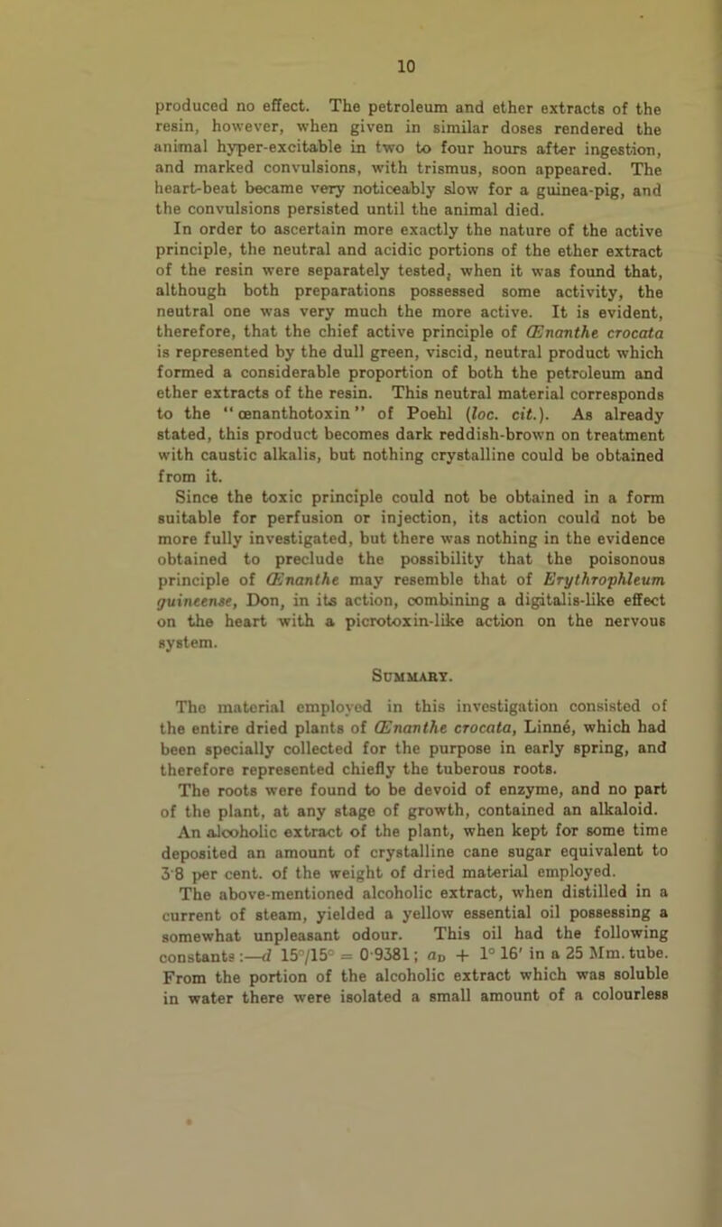 produced no effect. The petroleum and ether extracts of the resin, however, when given in similar doses rendered the animal hyper-excitable in two to four hours after ingestion, and marked convulsions, with trismus, soon appeared. The heart-beat became very noticeably slow for a guinea-pig, and the convulsions persisted until the animal died. In order to ascertain more exactly the nature of the active principle, the neutral and acidic portions of the ether extract of the resin were separately tested, when it was found that, although both preparations possessed some activity, the neutral one was very much the more active. It is evident, therefore, that the chief active principle of CEnanthe crocata is represented by the dull green, viscid, neutral product which formed a considerable proportion of both the petroleum and ether extracts of the resin. This neutral material corresponds to the “ oenanthotoxin ” of Poehl (loc. cit.). As already stated, this product becomes dark reddish-brown on treatment with caustic alkalis, but nothing crystalline could be obtained from it. Since the toxic principle could not be obtained in a form suitable for perfusion or injection, its action could not be more fully investigated, but there was nothing in the evidence obtained to preclude the possibility that the poisonous principle of CEnanthe may resemble that of Erythrophleum guintente, Don, in its action, combining a digitalis-like effect on the heart with a picrotoxin-like action on the nervous system. Sdmuaby. The material employed in this investigation consisted of the entire dried plants of CEnanthe crocata, Linn4, which had been specially collected for the purpose in early spring, and therefore represented chiefly the tuberous roots. The roots were found to be devoid of enzyme, and no part of the plant, at any stage of growth, contained an alkaloid. An alcoholic extract of the plant, when kept for some time deposited an amount of crystalline cane sugar equivalent to 3'8 per cent, of the weight of dried material employed. The above-mentioned alcoholic extract, when distilled in a current of steam, yielded a yellow essential oil possessing a somewhat unpleasant odour. This oil had the following consUnts :—d 15'’/15° = 0 9381; od -f 1° 16' in a 25 Mm. tube. From the portion of the alcoholic extract which was soluble in water there were isolated a small amount of a colourless