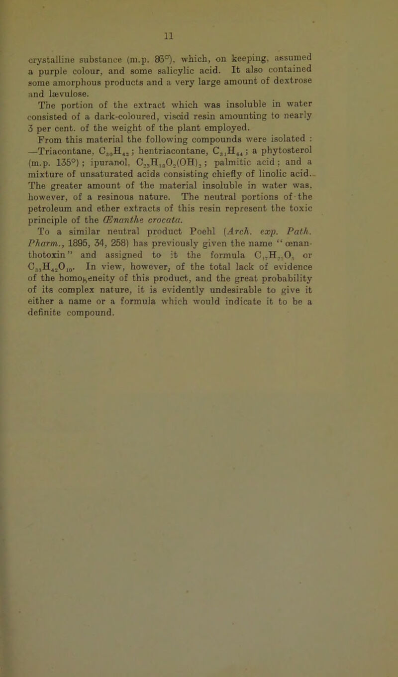 crystalline substance (m.p. 83°), which, on keeping, assumed a purple colour, and some salicylic acid. It also contained some amorphous products and a very large amount of dextrose and Isvulose. The portion of the extract which was insoluble in wiiter consisted of a dark-coloured, viscid resin amounting to nearly 3 per cent, of the weight of the plant employed. From this material the following compounds were isolated : —Triacontane, ; hentriacontane, Ca,He4; a phytosterol (m.p. 135°); ipuranol, C,,H,gOj(OH)2; palmitic acid ; and a mixture of unsaturated acids consisting chiefly of linolic acid.. The greater amount of the material insoluble in water was, however, of a resinous nature. The neutral portions of ■ the petroleum and ether extracts of this resin represent the toxic principle of the (Enanthe crocata. To a similar neutral product Poehl [Arch. exp. Path. Pharm., 1895, 34, 258) has previously given the name “ oenan- thotoxin” and assigned to it the formula or €,,£[4,0,0. In view, however, of the total lack of evidence of the homogeneity of this product, and the great probability of its complex nature, it is evidently undesirable to give it either a name or a formula which would indicate it to be a definite compound.