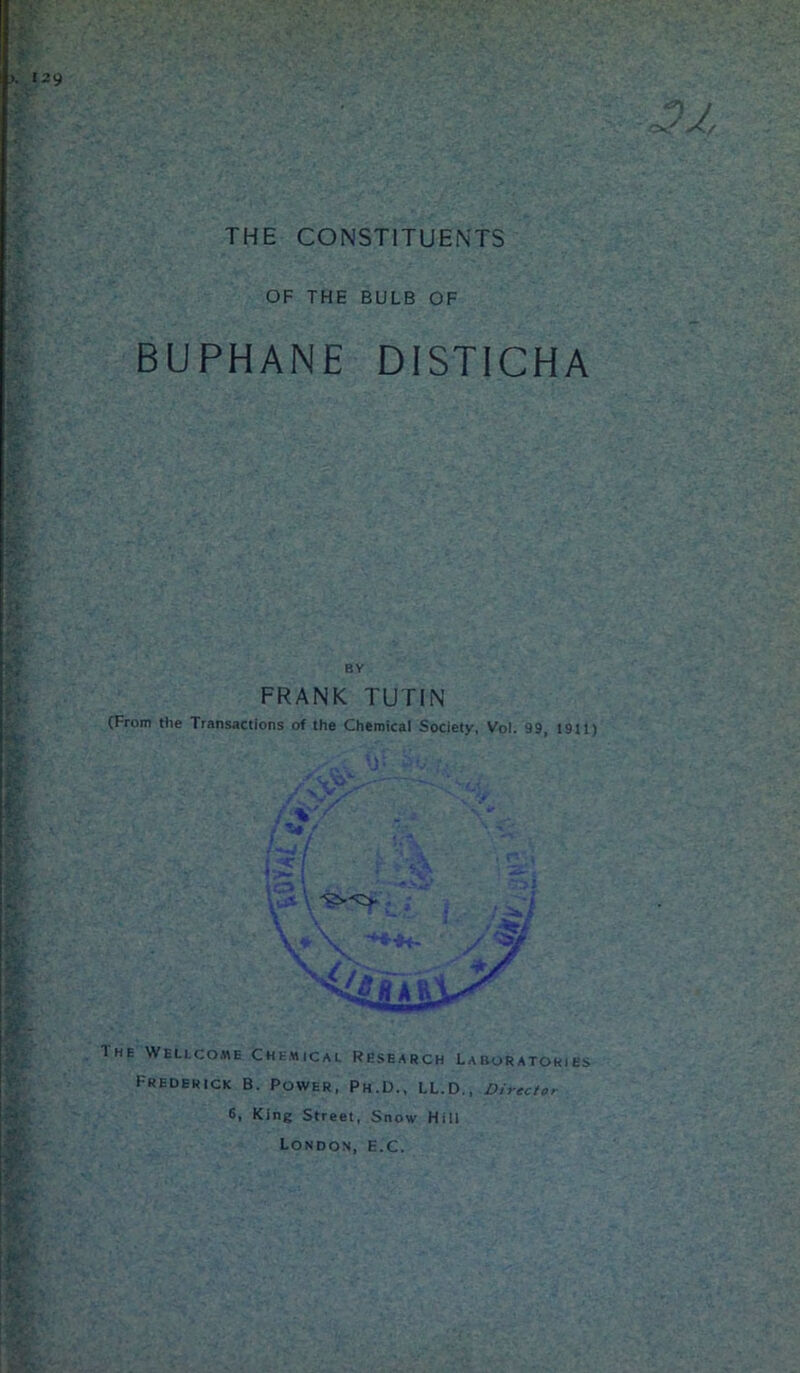 THE CONSTITUENTS 32, OF THE BULB OF BUPHANE DISTICHA BY FRANK TUTIN (From the Transactions of the Chemical Society, Vol. 99, 1911) The Wellcome Chemical Research Laboratories Frederick B. Power, Ph.D., LL.D., Director 6, King Street, Snow Hill London, e.C.