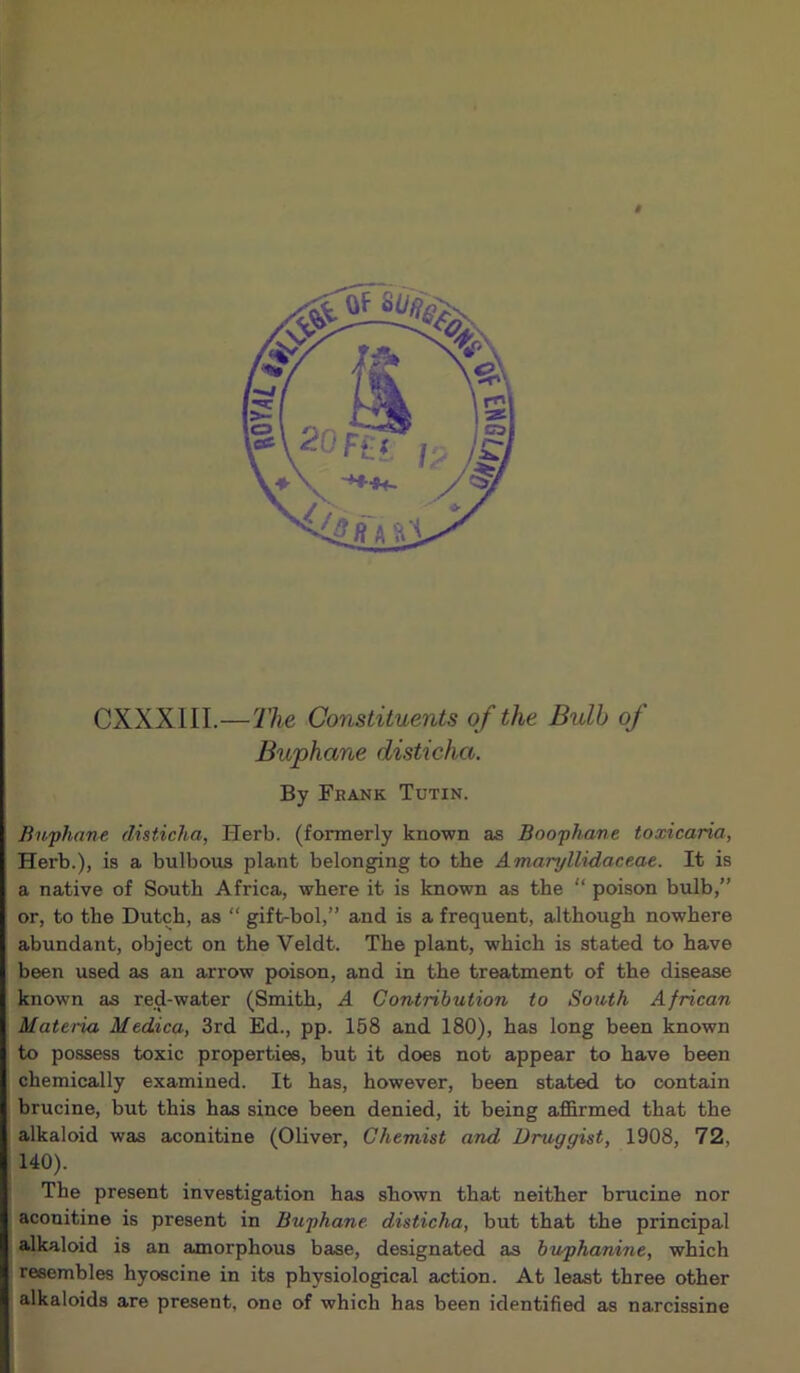 t CXXXIII.—The Constituents of the Bulb of Buphane disticha. By Frank Tutin. Buphane disticha, Herb, (formerly known as Boophane toxicaria, Herb.), is a bulbous plant belonging to the Amaryllidaceae. It is a native of South Africa, where it is known as the “ poison bulb,” or, to the Dutch, as “ gift-bol,” and is a frequent, although nowhere abundant, object on the Veldt. The plant, which is stated to have been used as an arrow poison, and in the treatment of the disease known as red-water (Smith, A Contribution to South African Materia Medica, 3rd Ed., pp. 158 and 180), has long been known to possess toxic properties, but it does not appear to have been chemically examined. It has, however, been stated to contain brucine, but this has since been denied, it being affirmed that the alkaloid was aconitine (Oliver, Chemist and Druggist, 1908, 72, 140). The present investigation has shown that neither brucine nor aconitine is present in Buphane disticha, but that the principal alkaloid is an amorphous base, designated as buphanine, which resembles hyoscine in its physiological action. At least three other alkaloids are present, one of which has been identified as narcissine