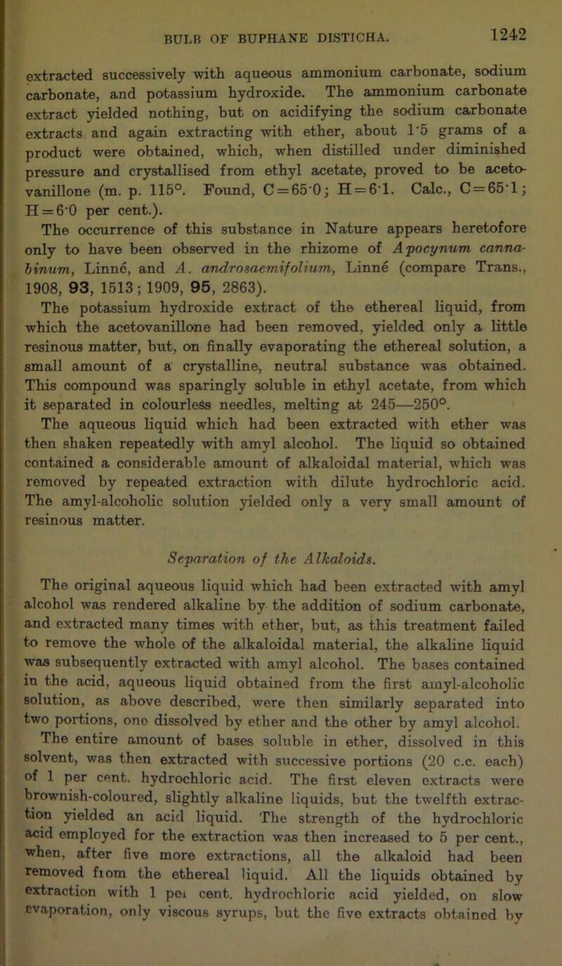 extracted successively with aqueous ammonium carbonate, sodium carbonate, and potassium hydroxide. The ammonium carbonate extract yielded nothing, but on acidifying the sodium carbonate extracts and again extracting with ether, about 1'5 grams of a product were obtained, which, when distilled under diminished pressure and crystallised from ethyl acetate, proved to be aceto- vanillone (m. p. 115°. Found, C = 65'0; H = 6‘l. Calc., C = 65’l; H = 6'0 per cent.). The occurrence of this substance in Nature appears heretofore only to have been observed in the rhizome of Apocynum canna- binum, Linne, and A. androsaemifolium, Linne (compare Trans., 1908, 93, 1513; 1909, 95, 2863). The potassium hydroxide extract of the ethereal liquid, from which the acetovanillone had been removed, yielded only a little resinous matter, but, on finally evaporating the ethereal solution, a small amount of a crystalline, neutral substance was obtained. This compound was sparingly soluble in ethyl acetate, from which it separated in colourless needles, melting at 245—250°. The aqueous liquid which had been extracted with ether was then shaken repeatedly with amyl alcohol. The liquid so obtained contained a considerable amount of alkaloidal material, which was removed by repeated extraction with dilute hydrochloric acid. The amyl-alcoholic solution yielded only a very small amount of resinous matter. Separation of the Alkaloids. The original aqueous liquid which had been extracted with amyl alcohol was rendered alkaline by the addition of sodium carbonate, and extracted many times with ether, but, as this treatment failed to remove the whole of the alkaloidal material, the alkaline liquid was subsequently extracted with amyl alcohol. The bases contained in the acid, aqueous liquid obtained from the first amyl-alcoholic solution, as above described, were then similarly separated into two portions, one dissolved by ether and the other by amyl alcohol. The entire amount of bases soluble in ether, dissolved in this solvent, was then extracted with successive portions (20 c.c. each) of 1 per cent, hydrochloric acid. The first eleven extracts were brownish-coloured, slightly alkaline liquids, but the twelfth extrac- tion yielded an acid liquid. The strength of the hydrochloric acid employed for the extraction was then increased to 5 per cent., when, after five more extractions, all the alkaloid had been removed fiom the ethereal liquid. All the liquids obtained by extraction with 1 pei cent, hydrochloric acid yielded, on slow evaporation, only viscous syrups, but the five extracts obtained by