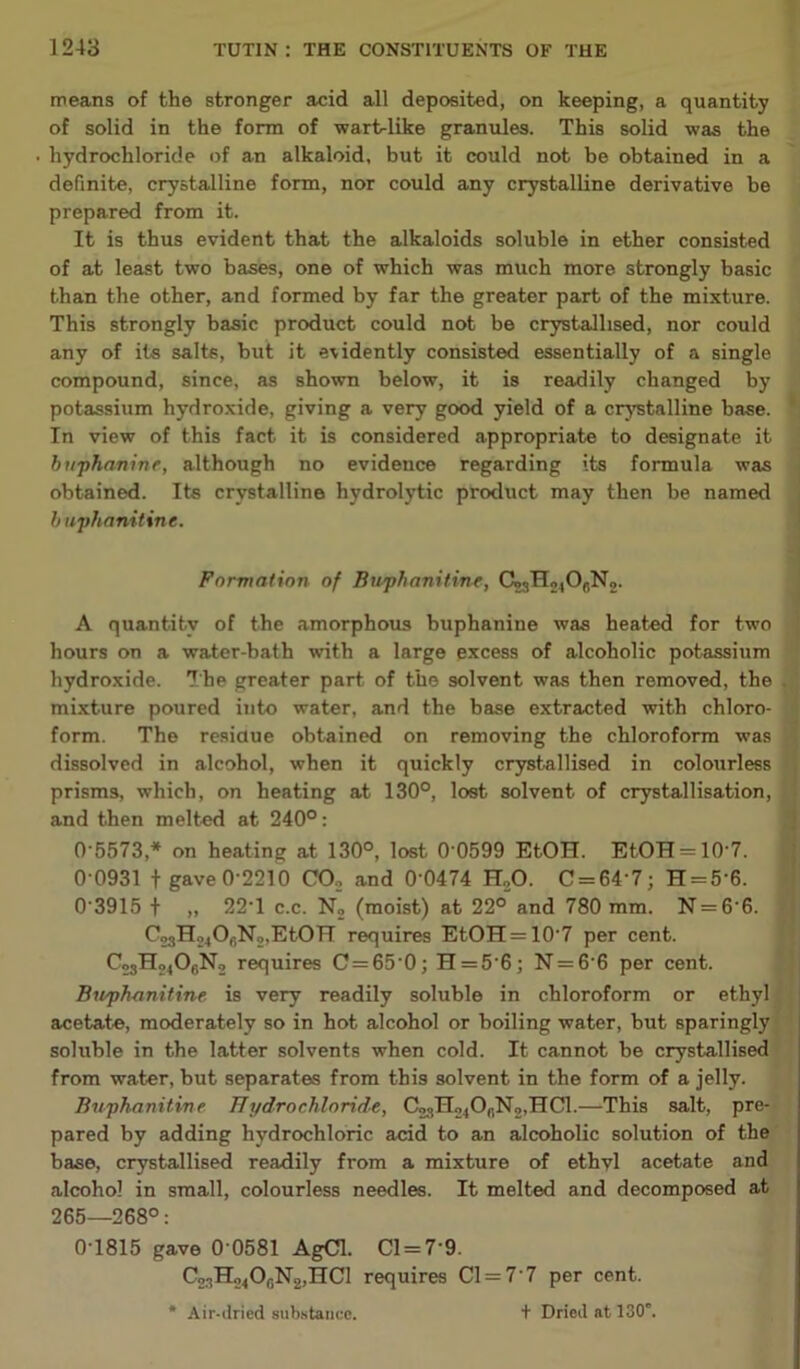 means of the stronger acid all deposited, on keeping, a quantity of solid in the form of wart-like granules. This solid was the hydrochloride of an alkaloid, but it could not be obtained in a definite, crystalline form, nor could any crystalline derivative be prepared from it. It is thus evident that the alkaloids soluble in ether consisted of at least two bases, one of which was much more strongly basic than the other, and formed by far the greater part of the mixture. This strongly basic product could not be crystallised, nor could any of its salts, but it evidently consisted essentially of a single compound, since, as shown below, it is readily changed by potassium hydroxide, giving a very good yield of a crystalline base. In view of this fact it is considered appropriate to designate it buphanine, although no evidence regarding its formula was obtained. Its crystalline hydrolytic product may then be named buphanitine. Formation of Buphanitine, C03 H2lO,N2. A quantity of the amorphous buphanine was heated for two hours on a water-bath with a large excess of alcoholic potassium hydroxide. The greater part of the solvent was then removed, the mixture poured into water, and the base extracted with chloro- form. The residue obtained on removing the chloroform was dissolved in alcohol, when it quickly crystallised in colourless prisms, which, on heating at 130°, lost solvent of crystallisation, and then melted at 240°: 0 0931 t gave 0'2210 CO., and 0'0474 H,,0. C = 64'7; H = 56. 0 3915 t 22’1 c.c. N2 (moist) at 22° and 780 mm. N = 6'6. C23H24Or,N2,EtOTT requires EtOH = 10’7 per cent. C2sH24Of,N2 requires C = 65 0; H = 5'6; N = 6 6 per cent. Buphanitine is very readily soluble in chloroform or ethyl acetate, moderately so in hot alcohol or boiling water, but sparingly soluble in the latter solvents when cold. It cannot be crystallised from water, but separates from this solvent in the form of a jelly. Buphanitine Hydro chloride, C93H24OnN2,HCl.—This salt, pre- pared by adding hydrochloric acid to an alcoholic solution of the base, crystallised readily from a mixture of ethvl acetate and alcohol in small, colourless needles. It melted and decomposed at 265—268°: 0T815 gave 0’0581 AgCl. Cl = 79. C23H24O0N2,HCl requires Cl = 7’7 per cent. 05573,* on heating at 130°, lost 0'0599 EtOH. EtOH = 10-7.