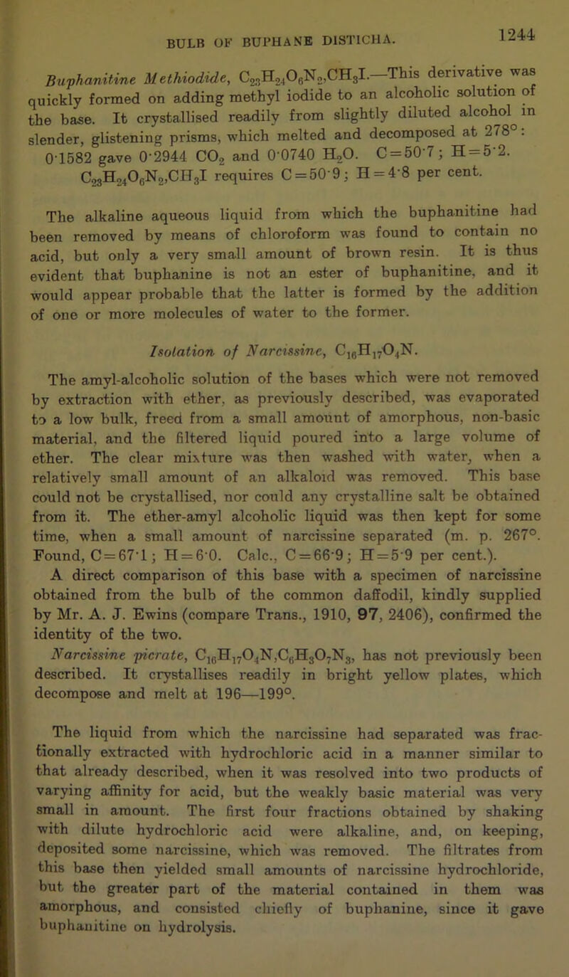 Buphanitine Methiodide, C23H2406N2,CH3I.-This derivative was quickly formed on adding methyl iodide to an alcoholic solution of the base. It crystallised readily from slightly diluted alcohol^ in slender, glistening prisms, which melted and decomposed at 278 . 0 1582 gave 0'2944 C02 and 0'0740 H20. C = 50’7; H = 5'2. C23H24OgN2,CH3I requires C = 50'9; H = 4’8 per cent. The alkaline aqueous liquid from which the buphanitine had been removed by means of chloroform was found to contain no acid, but only a very small amount of brown resin. It is thus evident that buphanine is not an ester of buphanitine, and it would appear probable that the latter is formed by the addition of one or more molecules of water to the former. Isolation of Narcissine, C1(5H1704N. The amyl-alcoholic solution of the bases which were not removed by extraction with ether, as previously described, was evaporated to a low bulk, freed from a small amount of amorphous, non-basic material, and the filtered liquid poured into a large volume of ether. The clear mixture was then washed with water, when a relatively small amount of an alkaloid was removed. This base could not be crystallised, nor could any crystalline salt be obtained from it. The ether-amyl alcoholic liquid was then kept for some time, when a small amount of narcissine separated (m. p. 267°. Found, C = 67'l; H = 6 0. Calc., C = 66'9; H = 5'9 per cent.). A direct comparison of this base with a specimen of narcissine obtained from the bulb of the common daffodil, kindly supplied by Mr. A. J. Ewins (compare Trans., 1910, 97, 2406), confirmed the identity of the two. Narcissine picrate, ClfiH]704N,CtiH307N3, has not previously been described. It crystallises readily in bright yellow plates, which decompose and melt at 196—199°. The liquid from which the narcissine had separated was frac- tionally extracted with hydrochloric acid in a manner similar to that already described, when it was resolved into two products of varying affinity for acid, but the weakly basic material was very small in amount. The first four fractions obtained by shaking with dilute hydrochloric acid were alkaline, and, on keeping, deposited some narcissine, which was removed. The filtrates from this base then yielded small amounts of narcissine hydrochloride, but the greater part of the material contained in them was amorphous, and consisted chiefly of buphanine, since it gave buphanitine on hydrolysis.