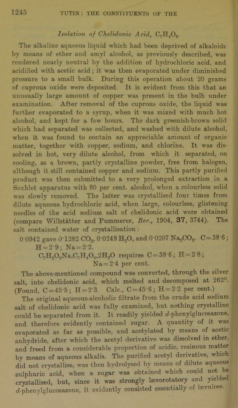 Isolation of Chelidonic Acid, CTH.,Ofi. The alkaline aqueous liquid which had been deprived of alkaloids by means of ether and amyl alcohol, as previously described, was rendered nearly neutral by the addition of hydrochloric acid, and acidified with acetic acid; it was then evaporated under diminished pressure to a small bulk. During this operation about 20 grams of cuprous oxide were deposited. It is evident from this that an unusually large amount of copper was present in the bulb under examination. After removal of the cuprous oxide, the liquid was further evaporated to a syrup, when it was mixed with much hot alcohol, and kept for a few hours. The dark greenish-brown solid which had separated was collected, and washed with dilute alcohol, when it was found to contain a.n appreciable amount of organic matter, together with copper, sodium, and chlorine. It was dis- solved in hot, very dilute alcohol, from which it separated, on cooling, as a brown, partly crystalline powder, free from halogen, although it still contained copper and sodium. This partly purified product was then submitted to a very prolonged extraction in a Soxhlet apparatus with 80 per cent, alcohol, when a colourless solid was slowly removed. The latter was crystallised four times from dilute aqueous hydrochloric acid, when large, colourless, glistening needles of the acid sodium salt of chelidonic acid were obtained (compare Willstatter and Pummerer, Be.r., 1904, 37, 3744). The salt contained water of crystallisation: 0 0942 gave 0'1282 C02, 0 0249 H„0, and 0'0207 Na,,C03. C = 38’6; H = 2‘9; Na = 2'2. GjHjOgNa,C7H40#f2H20 requires C = 38'6; H = 2’8; Na = 2‘4 per cent. The above-mentioned compound was converted, through the silver salt, into chelidonic acid, which melted and decomposed at 262°. (Found, C = 45‘5; H = 23. Calc., C = 45'6; H = 2'2 per cent.) The original aqueous-alcoholic filtrate from the crude acid sodium salt of chelidonic acid was fully examined, but nothing crystalline could be separated from it. It readily yielded rf-phenylglucosazone, and therefore evidently contained sugar. A quantity of it was evaporated as far as possible, and acetylated by means of acetic anhydride, after which the acetyl derivative was dissolved in ether, and freed from a considerable proportion of acidic, resinous matter by means of aqueous alkalis. The purified acetyl derivative, which did not crystallise, was then hydrolysed by means of dilute aqueous sulphuric acid, when a sugar was obtained which could not. be crystallised, but, since it was strongly lsevorotatory and yielde r/-phenylglucosazone, it evidently consisted essentially of lx\ u ose