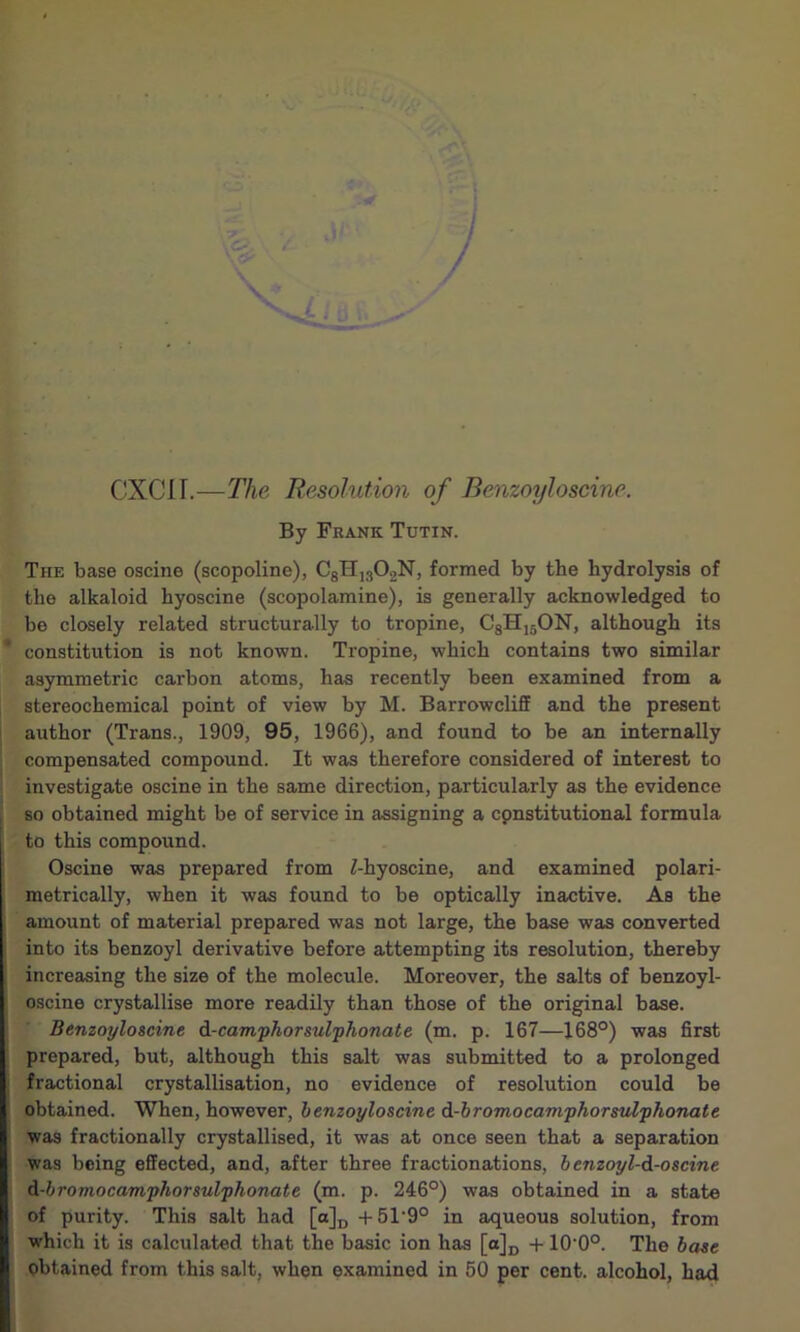 CXCII.—The Resolution of Benzoyloseine. By Frank Tutin. The base oscine (scopoline), C8H1302N, formed by tbe hydrolysis of the alkaloid hyoscine (scopolamine), is generally acknowledged to bo closely related structurally to tropine, C8H15ON, although its constitution is not known. Tropine, which contains two similar asymmetric carbon atoms, has recently been examined from a stereochemical point of view by M. Barrowcliff and the present author (Trans., 1909, 95, 1966), and found to be an internally compensated compound. It was therefore considered of interest to investigate oscine in the same direction, particularly as the evidence so obtained might be of service in assigning a constitutional formula to this compound. Oscine was prepared from Z-hyoscine, and examined polari- metrically, when it was found to be optically inactive. As the amount of material prepared was not large, the base was converted into its benzoyl derivative before attempting its resolution, thereby increasing the size of the molecule. Moreover, the salts of benzoyl- oscine crystallise more readily than those of the original base. Benzoyloscine d-camphorsulphonate (m. p. 167—168°) was first prepared, but, although this salt was submitted to a prolonged fractional crystallisation, no evidence of resolution could be obtained. When, however, benzoyloscine d-bromocamphorsulphonate was fractionally crystallised, it was at once seen that a separation was being effected, and, after three fractionations, benzoyl-d-oseine d-bromocamphorsulphonate (m. p. 246°) was obtained in a state of purity. This salt had [a]D +51‘9° in aqueous solution, from which it is calculated that the basic ion has [o]D +10‘0°. The base obtained from this salt, when examined in 50 per cent, alcohol, had