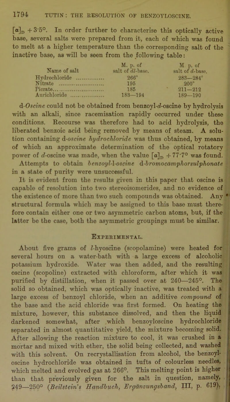 [a]D + 3'5°. In order further to characterise this optically active base, several salts were prepared from it, each of which was found to melt at a higher temperature than the corresponding salt of the inactive base, as will be seen from the following table: M. p. of M p. of Name of salt salt of dl-base. salt of rf-baso. Hydrochloride 266° 288—284° Nitrate 195 200° Picrate 185 ' 211—212 Anrichlorido 188—194 189—190 d-Oscine could not be obtained from benzoyl-d-oscine by hydrolysis with an alkali, since racemisation rapidly occurred under these conditions. Recourse was therefore had to acid hydrolysis, the liberated benzoic acid being removed by means of steam. A solu- tion containing d-oscine hydrochloride was thus obtained, by means of which an approximate determination of the optical rotatory power of rf-oscine was made, when the value [a]D +77'7° was found. Attempts to obtain henzoyl-l-oscine d-bromocamphorsulphonate in a state of purity were unsuccessful. It is evident from the results given in this paper that oscine is capable of resolution into two stereoisomerides, and no evidence of the existence of more than two such compounds was obtained. Any structural formula which may be assigned to this base must there- fore contain either one or two asymmetric carbon atoms, but, if the latter be the case, both the asymmetric groupings must be similar. Experimental. About five grams of Miyoscine (scopolamine) were heated for several hours on a water-bath with a large excess of alcoholic potassium hydroxide. Water was then added, and the resulting oscine (scopoline) extracted with chloroform, after which it was purified by distillation, when it passed over at 240—245°. The solid so obtained, which was optically inactive, was treated with a large excess of benzoyl chloride, when an additive compound of the base and the acid chloride was first formed. On heating the mixture, however, this substance dissolved, and then the liquid darkened somewhat, after which benzoyloscine hydrochloride separated in almost quantitative yield, the mixture becoming solid. After allowing the reaction mixture to cool, it was crushed in a mortar and mixed with ether, the solid being collected, and washed with this solvent. On recrystallisation from alcohol, the benzoyl- oscine hydrochloride was obtained in tufts of colourless needles, which melted and evolved gas at 266°. This melting point is higher than that previously given for the salt in question, namely, 249—250° (Beilstein’s Handbucli, Eryttnzungsband, III, p. 619);