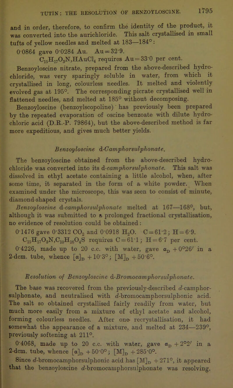 and in order, therefore, to confirm the identity of the product, it was converted into the aurichloride. This salt crystallised in small tufts of yellow needles and melted at 183—184°: 0'0864 gave 0'0284 Au. Au = 32’9. C15H1703N,HAuC14 requires Au = 33’0 per cent. Benzoyloscine nitrate, prepared from the above-described hydro- chloride, was very sparingly soluble in water, from which it crystallised in long, colourless needles. It melted and violently evolved gas at 195°. The corresponding picrate crystallised well in flattened needles, and melted at 185° without decomposing. Benzoyloscine (benzoylscopoline) has previously been prepared by the repeated evaporation of oscine benzoate with dilute hydro- chloric acid (D.R.-P. 79864), but the above-described method is far more expeditious, and gives much better yields. Benzoyloscine, d-Gamphorsulphonate. The benzoyloscine obtained from the above-described hydro- chloride was converted into its d-camphorsulphonate. This salt was dissolved in ethyl acetate containing a little alcohol, when, after some time, it separated in the form of a white powder. When examined under the microscope, this was seen to consist of minute, diamond-shaped crystals. Benzoyloscine d-camphorsulphonate melted at 167—168°, but, although it was submitted to a prolonged fractional crystallisation, no evidence of resolution could be obtained: 0-1476 gave 0'3312 C02 and 0 0918 H20. C = 6T2; H = 6 9. C15H17O3N,C10H16O4S requires C = 6T1; H = 6'7 per cent. 0'4226, made up to 20 c.c. with water, gave aD + 0°26/ in a 2-dcm. tube, whence [a]D +10-3°; [M]D +50'6°. Resolution of Benzoyloscine d-Bromocamphorsulphonate. The base was recovered from the previously-described cf-camphor- sulphonate, and neutralised with eZ-bromocamphorsulphonic acid. The salt so obtained crystallised fairly readily from water, but much more easily from a mixture of ethyl acetate and alcohol, forming colourless needles. After one- recrystallisation, it had somewhat the appearance of a mixture, and melted at 234—239°, previously softening at 211°. 0’4068, made up to 20 c.c. with -water, gave aD + 2°2/ in a 2-dcm. tube, whence [a]D + 60-0°; [M]D +285'0°. Since cZ-bromocamphorsulphonic acid has [M]D + 271°, it appeared that the benzoyloscine <Z-bromocamphorsulphonate was resolving.