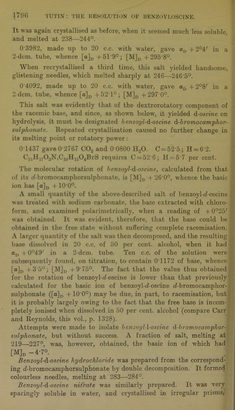 179(3 It was again crystallised as before, when it seemed much less soluble, and melted at 238—244°. 0 3982, made up to 20 c.c. with water, gave aD +2°4' in a 2-dem. tube, whence [a]D + 5T90; [M]t) + 295-8°. When recrystallised a third time, this salt yielded handsome, glistening needles, which melted sharply at 246—246'5°. 0 4092, made up to 20 c.c. with water, gave ctu + 2°8' in a 2 dcm. tube, whence [a]D + 52T°; [M]D +297 0°. This salt was evidently that of the dextrorotatory component of the racemic base, and since, as shown below, it yielded d-oscine on hydrolysis, it must be designated 6 enzoyl-d-oseine d-bromocamphor- sulphonale. Repeated crystallisation caused no further change in its melting point or rotatory power: 0T437 gave 0 2767 C02 and 0 0800 H,0. C = 52'5-; H = 62. CI5H17OsN,C]0H16O4BrS requires 0 = 52 6; H = 6'7 per cent. The molecular rotation of benzoyl-d-oscine, calculated from that of its f/-bromocamphorsulphonate, is [M]D + 26 0°, whence the basic ion has [a]D + 10 0°. A small quantity of the above-described salt of benzoyW-oscine was treated with sodium carbonate, the base extracted with chloro- form, and examined polarimetrically, when a reading of + 0°25' was obtained. It was evident, therefore, that the base could be obtained in the free state without suffering complete racemisation A larger quantity of the salt was then decomposed, and the resulting base dissolved iu 20 c.c. of 50 per cent, alcohol, when it had on + 0°49' in a 2-dcm. tube. Ten c.c. of the solution were subsequently found, on titration, to contain 0T172 of base, whence Mu +3'5°; [MJU + 9'75°. The fact that the value thus obtained for the rotation of bcnzoyl-d-oscine is lower than that previously calculated for the basic ion of benzoyl-<f-oscine <7-bromocamphor- sulphonate ([a]D +10 0°) may be due, in part, to racemisation, but it is probably largely owing to the fact that the free base is incom- pletely ionised when dissolved in 50 per cent, alcohol (compare Carr and Reynolds, this vol., p. 1328). Attempts were made to isolate bcnzoyl-l-oscine d-bromocamphor- sulphonate, but without success. A fraction of salt, melting at 219—227°, was, however, obtained, the basic ion of which had [M]d — 4’7°. Benzot/l-d-oscine hydrochloride was prepared from the correspond- ing cf-bromocamphorsulphonate by double decomposition. It formed colourless needles, melting at 283—284°. Bcnzoyl-d-oscine nitrate was similarly prepared. It was very sparingly soluble in water, and crystallised in irregular prisms/ '