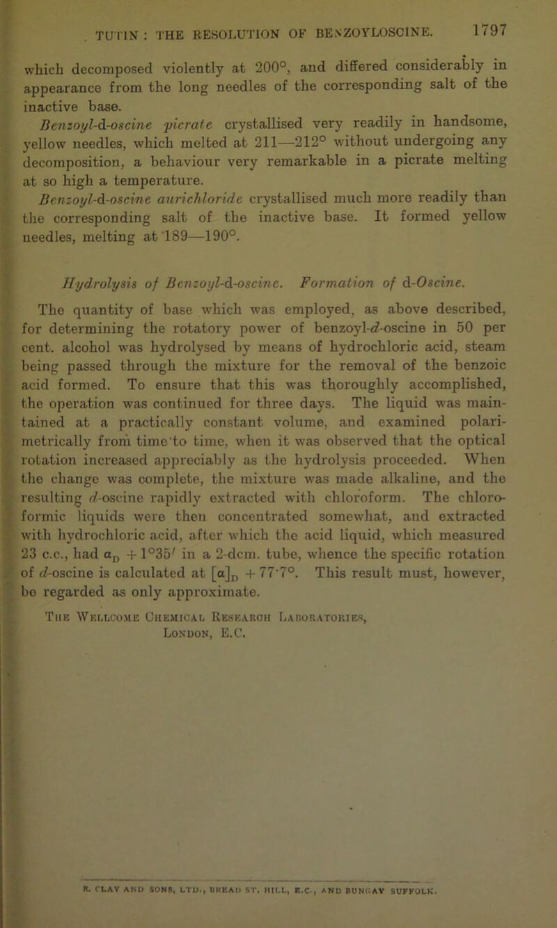 which decomposed violently at 200°, and differed considerably in appearance from the long needles of the corresponding salt of the inactive base. Benzoyl-d-oscine jricrate crystallised very readily in handsome, yellow needles, which melted at 211—212° without undergoing any decomposition, a behaviour very remarkable in a picrate melting at so high a temperature. Benzoyl-d-oscine aurichloride crystallised much more readily than the corresponding salt of the inactive base. It formed yellow needles, melting at 189—190°. Hydrolysis of Bcnzoyl-d-oscinc. Formation of d-Oscine. The quantity of base which was employed, as above described, for determining the rotatory power of benzoyl-cf-oscine in 50 per cent, alcohol was hydrolysed by means of hydrochloric acid, steam being passed through the mixture for the removal of the benzoic acid formed. To ensure that this was thoroughly accomplished, the operation was continued for three days. The liquid was main- tained at a practically constant volume, and examined polari- metrically from time'to time, when it was observed that the optical rotation increased appreciably as the hydrolysis proceeded. When the change was complete, the mixture was made alkaline, and the resulting rf-oscine rapidly extracted with chloroform. The chloro- formic liquids were then concentrated somewhat, and extracted with hydrochloric acid, after which the acid liquid, which measured . 23 c.c., had aD + 1°35' in a 2-dcm. tube, whence the specific rotation . of f/-oscine is calculated at [a]D + 77‘7°. This result must, however, bo regarded as only approximate. The Wellcome Chemical Research Laboratories, London, E.C. n. CLAY AND SONS, LTD., UKEAI) ST, HILL, E.C., AND BUNN AY SUFFOLK.