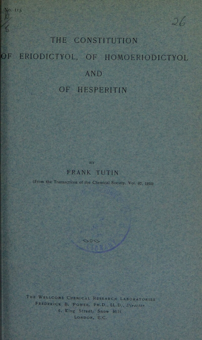 26 So- I'5 sK/ THE CONSTITUTION OF ERIODICTYOL, OF HOMOERIODICTYOL AND OF HESPERITIN FRANK TUT1N (From the Transactions of the Chemical Society, Vol. 97, 1910) The Wellcome Chemical Research Laboratories Frederick B. Power, Ph.D., LL.D., Director 6, King Street, Snow Hill London, E.C.