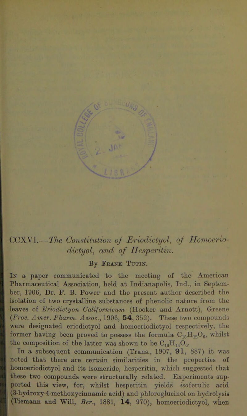 CCXVI.—The Constitution oj Eriodictyol, oj Ilomoerio- dictyol, and of Hesperitin. By Frank Tutin. In a paper communicated to the meeting of the American Pharmaceutical Association, held at Indianapolis, Ind., in Septem- ber, 1906, Dr. F. B. Power and the present author described the isolation of two crystalline substances of phenolic nature from the leaves of Eriodictyon Californicum (Hooker and Arnott), Greene (Proc. Amcr. Pharm. Assoc., 1906, 54, 352). These two compounds were designated eriodictyol and homoeriodictyol respectively, the former having been proved to possess the formula C15H1206, whilst the composition of the latter was shown to be C16H1406. In a subsequent communication (Trans., 1907, 91, 887) it was noted that there are certain similarities in the properties of homoeriodictyol and its isomeride, hesperitin, which suggested that those two compounds were structurally related. Experiments sup- ported this view, for, whilst hesperitin yields isoferulic acid (3-hydroxy-4-methoxycinnamic acid) and phloroglucinol on hydrolysis (Tiemann and Will, Bcr., 1881, 14, 970), homoeriodictyol, when