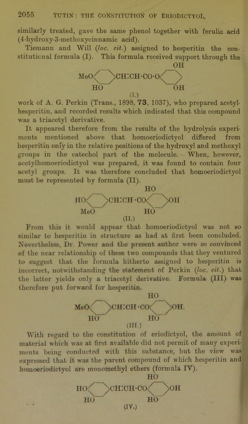 similai'ly treated, gave the same phenol together with ferulic acid (4-hydroxy-3-methoxycinnamic acid). Tiemann and Will (loc. cit.) assigned to hesperitin the con- stitutional formula (I). This formula received support through the _oh MeC)/ ^>ch:ch-co-o/ \ HO- OH (I.) work of A. G. Perkin (Trans., 1898, 73, 1037), who prepared acetyl- hesperitin, and recorded results which indicated that this compound was a triacetyl derivative. It appeared therefore from the results of the hydrolysis experi- ments mentioned above that homoeriodictyol differed from hesperitin only in the relative positions of the hydroxyl and methoxyl groups in the catechol part of the molecule. When, however, acetylhomoeriodictyol was prepared, it was found to contain four acetyl groups. It was therefore concluded that homoeriodictyol must be represented by formula (II). H0_ ho/ /ch:ch-co</ ^>oh MeO HO_ (II.) From this it would appear that homoeriodictyol was not so similar to hesperitin in structure as had at first been concluded. Nevertheless, Dr. Power and the present author were so convinced of the near relationship of these two compounds that they ventured to suggest that the formula hitherto assigned to hesperitin is incorrect, notwithstanding the statement of Perkin (loc. cit.) that the latter yields only a triacetyl derivative. Formula (III) was therefore put forward for hesperitin. HO MeO HO ch:ci-i-co (III.) H. HO With regard to the constitution of eriodictyol, the amount of material which was at first available did not permit of many experi- ments being conducted with this substance, but the view was expressed that it was the parent compound of which hesperitin and homoeriodictyol are monomethyl ethers (formula IV) HO_ ho/ ^>ch:ch-co<^ />' HO HO- (IV.) >OH