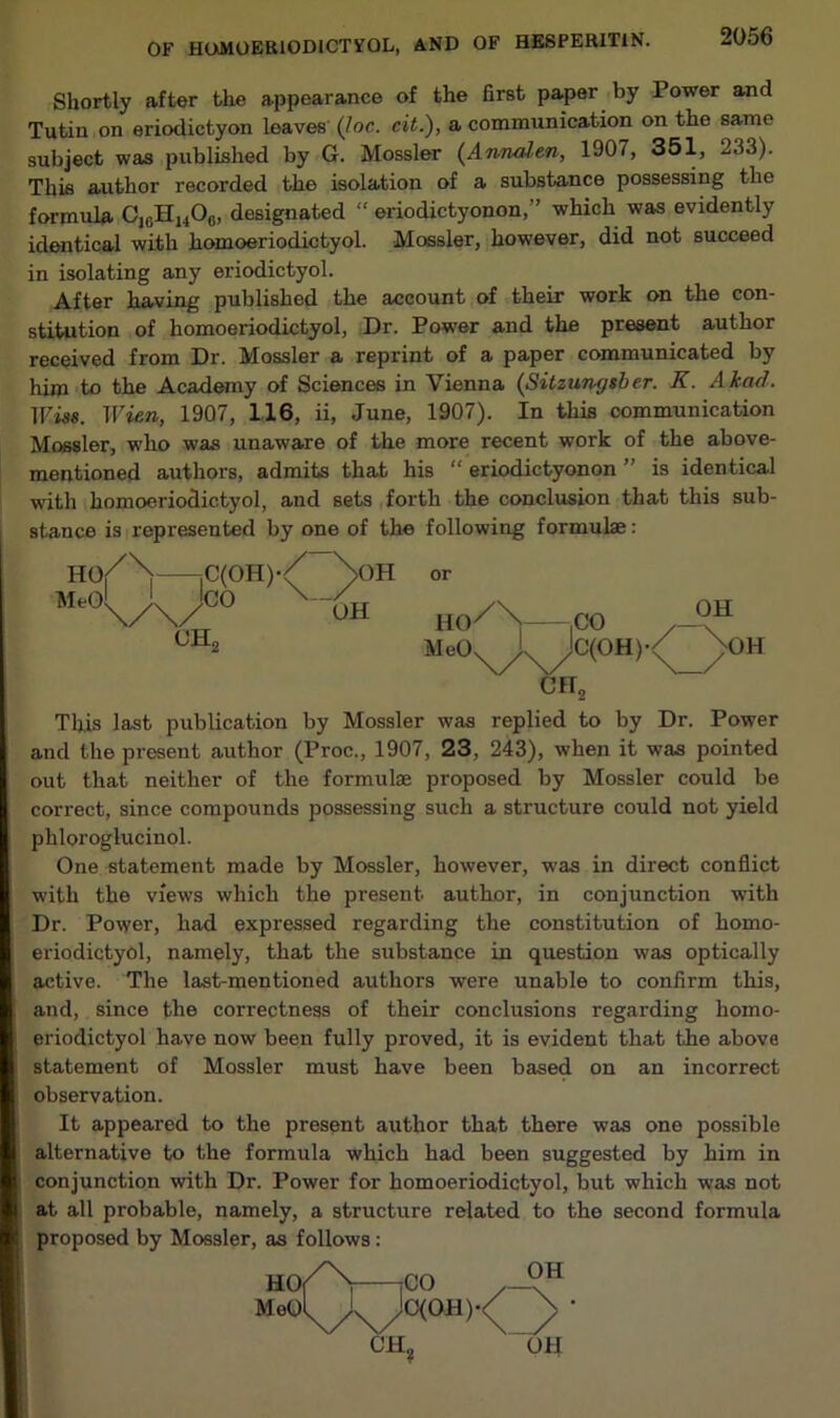 OF HIXMOERIODICTFQL, AND OF HESPERIT1N. -Oob Shortly after the appearance of the first paper by Power and Tutin on eriodictyon leaves (Joe. cit.), a communication on the same subject was published by G. Mossier (Annalen, 1907, 351, 233). This author recorded the isolation of a substance possessing the formula CJ6H14Ofl, designated “ eriodictyonon,” which was evidently identical with homoeriodictyol. Mossier, however, did not succeed in isolating any eriodictyol. After having published the account of their work on the con- stitution of homoeriodictyol, Dr. Power and the present author received from Dr. Mossier a reprint of a paper communicated by him to the Academy of Sciences in Vienna (Sitzungsber. K. Akad. TFiss. Wien, 1907, 116, ii, June, 1907). In this communication Mossier, who was unaware of the more recent work of the above- mentioned authors, admits that his “ eriodictyonon ” is identical with homoeriodictyol, and sets forth the conclusion that this sub- stance is represented by one of the following formulae: This last publication by Mossier was replied to by Dr. Power and the present author (Proc., 1907, 23, 243), when it was pointed out that neither of the formulae proposed by Mossier could be correct, since compounds possessing such a structure could not yield phloroglucinol. One statement made by Mossier, however, was in direct conflict with the views which the present author, in conjunction with Dr. Power, had expressed regarding the constitution of homo- eriodictyol, namely, that the substance in question was optically active. The last-mentioned authors were unable to confirm this, and, since the correctness of their conclusions regarding homo- eriodictyol have now been fully proved, it is evident that the above statement of Mossier must have been based on an incorrect observation. It appeared to the present author that there was one possible alternative to the formula which had been suggested by him in conjunction with Dr. Power for homoeriodictyol, but which was not at all probable, namely, a structure related to the second formula proposed by Mossier, as follows: or cft2 OH, OH