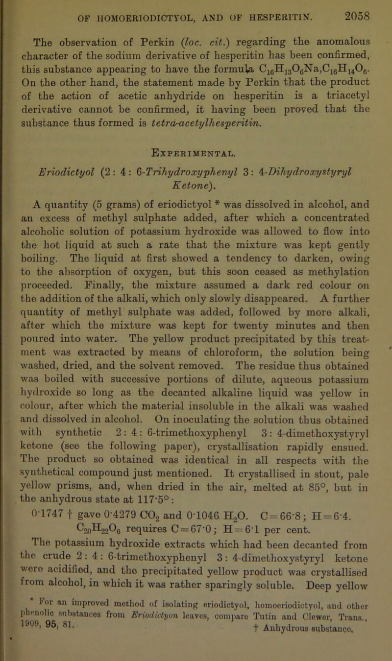 The observation of Perkin (loc. cit.) regarding the anomalous character of the sodium derivative of hesperitin has been confirmed, this substance appearing to have the formula Ci0H]3OcNa,C1BH14O0. On the other hand, the statement made by Perkin that the product of the action of acetic anhydride on hesperitin is a triacetyl derivative cannot be confirmed, it having been proved that the substance thus formed is tetrdracetylhesperitm. Experimental. Eriodictyol (2 : 4: 6-Trihydroxy phenyl 3 : 4-Dih/ydroxystyryl Ketone). A quantity (5 grams) of eriodictyol * was dissolved in alcohol, and an excess of methyl sulphate added, after which a concentrated alcoholic solution of potassium hydroxide was allowed to flow into the hot liquid at such a rate that the mixture was kept gently boiling. The liquid at first showed a tendency to darken, owing to the absorption of oxygen, but this soon ceased as methylation proceeded. Finally, the mixture assumed a dark red colour on the addition of the alkali, which only slowly disappeared. A further quantity of methyl sulphate was added, followed by more alkali, after which the mixture was kept for twenty minutes and then poured into water. The yellow product precipitated by this treat- ment was extracted by means of chloroform, the solution being washed, dried, and the solvent removed. The residue thus obtained was boiled with successive portions of dilute, aqueous potassium hydroxide so long as the decanted alkaline liquid was yellow in colour, after which the material insoluble in the alkali was washed and dissolved in alcohol. On inoculating the solution thus obtained with synthetic 2:4: 6-trimethoxyphenyl 3: 4-dimethoxystyryl ketone (see the following paper), crystallisation rapidly ensued. The product so obtained was identical in all respects with the synthetical compound just mentioned. It crystallised in stout, pale yellow prisms, and, when dried in the air, melted at 85°, but in the anhydrous state at 117-5°: 0T747 f gave 0-4279 C02 and 0'1046. HaO. C = 66‘8; H = 6-4. requires C = 670; H = 6T per cent. The potassium hydroxide extracts which had been decanted from the crude 2:4: 6-trimethoxyphenyl 3: 4-dimethoxystyryl ketone were acidified, and tho precipitated yellow product was crystallised from alcohol, in which it was rather sparingly soluble. Deep yellow I’or an improved method of isolating eriodictyol, homoeriodictyol, and other phenolic substances from Eriodictyon leaves, compare Tutin and Clowor, Trans., 190.), 95, 81. | Anhydrous substance.