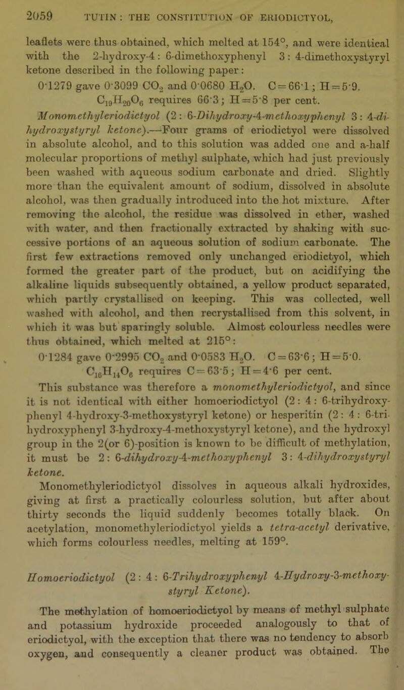 leaflets were thus obtained, which melted at 154°, and were identical with the 2-liydroxy-4: 6-dimethoxyphenyl 3: 4-dimethoxystyryl ketone described in the following paper: 0 1279 gave 0 3099 CO., and 0 0680 H20. C = 661; H = 59. C19H20Ob requires 66'3; H = 5’8 per cent. M onomethyleriodictyol (2: G-Dihydro.ryA-m ethoxy phenyl 3: 4 -di- hydroxystyryl ketone).—Four grams of eriodictyol were dissolved in absolute alcohol, and to this solution was added one and a-half molecular proportions of methyl sulphate, which had just previously been washed with aqueous sodium carbonate and dried. Slightly more than the equivalent amount of sodium, dissolved in absolute alcohol, was then gradually introduced into the hot mixture. After removing the alcohol, the residue was dissolved in ether, washed with water, and then fractionally extracted by shaking with suc- cessive portions of an aqueous solution of sodium carbonate. The first few extractions removed only unchanged eriodictyol, which formed the greater part of the product, but on acidifying the alkaline liquids subsequently obtained, a yellow product separated, which partly crystallised on keeping. This was collected, well washed with alcohol, and then recrystallised from this solvent, in which it was but sparingly soluble. Almost colourless needles were thus obtained, which melted at 216°: 0'1284 gave 0'2995 C02 and 0'0583 H20. C = G3'6; H = 5‘0. C]6H1406 requires C = 63'5; II = 4 6 per cent. This substance was therefore a monomethyleriodictyol, and since it is not identical with either homoeriodictyol (2:4: 6-trihydroxy- plienyl 4-hydroxy-3-methoxystyryl ketone) or hesperitin (2:4: 6-tri hydroxyphenyl 3-hydroxy-4-methoxystyryl ketone), and the hydroxyl group in the 2(or 6)-position is known to be difficult of methylation, it must be 2: 6-dihydroxyA-metlioxyphenyl 3: A-dihydroxyslyryl ketone. Monomethyleriodictyol dissolves in aqueous alkali hydroxides, giving at first a practically colourless solution, but after about thirty seconds the liquid suddenly becomes totally black. On acetylation, monomethyleriodictyol yields a tetra-acetyl derivative, which forms colourless needles, melting at 159°. Ilomoeriodictyol (2:4: 6-Trihydroxy phenyl i-Uydroxy-3-mcthoxy- styryl Ketone). The methylation of homoeriodictyol by means of methyl sulphate and potassium hydroxide proceeded analogously to that of eriodictyol, with the exception that there was no tendency to absorb oxygen, and consequently a cleaner product was obtained. The