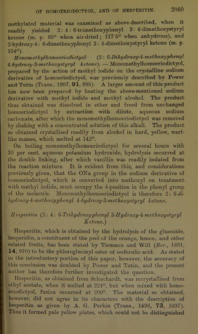 methylated material was examined as above-described, when it readily yielded 2:4: 6-trimethoxyphenyl 3: 4-dimethoxystyryl ketone (m. p. 85° when air-dried; 117-5° when anhydrous), and 2-hydroxy-4: 6-dimethoxyphenyl 3: 4-dimethoxystyryl ketone (m. p. 154°). Monomethylhomoeriodictyol (2 : (j-Dihydroxy-A-methoxyphenyl A-hydroxy-Z~methoxystyryl ketone). — Monomethylhomoeriodictyol, prepared by the action of methyl iodide on the crystalline sodium derivative of homoeriodictyol, was previously described by Power and Tutin (Trans., 1907, 91, 895). A larger amount of this product has now been prepared by heating the above-mentioned sodium derivative with methyl iodide and methyl alcohol. The product thus obtained was dissolved in ether and freed from unchanged homoeriodictyol by extraction with dilute, aqueous sodium carbonate, after which the monomethylhomoeriodictyol was removed by shaking with a concentrated solution of this alkali. The product so obtained crystallised readily from alcohol in hard, yellow, wart- like masses, which melted at 142°. On boiling monomethylhomoeriodictyol for several hours with 30 per cent, aqueous potassium hydroxide, hydrolysis occurred at the double linking, after which vanillin was readily isolated from the reaction mixture. It is evident from this, and considerations previously giveu, that the ONa group in the sodium derivative of homoeriodictyol, which is converted into methoxyl on treatment with methyl iodide, must occupy the 4-position in the phenyl group of the molecule. Monomethylhomoeriodictyol is therefore 2: 6-di- hydroxy-i-methoxyphenyl i-hydroxy-3-methoxystyryl ketone. Hesperitin (2:4: Q-Trihydroxyphenyl 3-Hydroxy-A-methoxystyryl Ketone.) Hesperitin, which is obtained by the hydrolysis of the glucoside, hesperidin, a constituent of the peel of the orange, lemon, and other related fruits, has been stated by Tiemann and Will (Ber., 1881, 14, 970) to be the phloroglucinyl ester of wtoferulic acid. As stated in the introductory portion of this paper, however, the accuracy of this conclusion was doubted by Power and Tutin, and the present author has therefore further investigated the question. Hesperitin, as obtained from Schuchardt, was rccrystalliscd from ethyl acetate, when it melted at 224°, but when mixed with homo- eriodictyol, fusion occurred at 200°. The material so obtained, however, did not agree in its characters with the description of hesperitin as giveu by A. G. Perkin (Trans., 1898, 73, 1037). Thus it formed pale yellow plates, which could not be distinguished