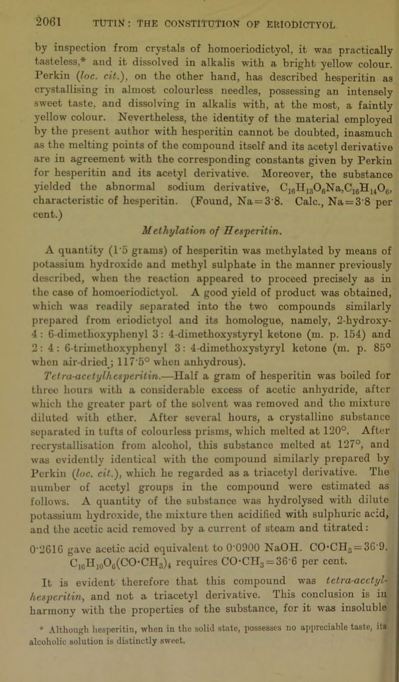 by inspection from crystals of homoeriodictyol, it was practically tasteless,* and it dissolved in alkalis with a bright yellow colour. Perkin (loc. cit.), on the other hand, has described hesperitin as crystallising in almost colourless needles, possessing an intensely sweet taste, and dissolving in alkalis with, at the most, a faintly yellow colour. Nevertheless, the identity of the material employed by the present author with hesperitin cannot be doubted, inasmuch as the melting points of the compound itself and its acetyl derivative are in agreement with the corresponding constants given by Perkin for hesperitin and its acetyl derivative. Moreover, the substance yielded the abnormal sodium derivative, C16Hi306Na,C16H1406, characteristic of hesperitin. (Found, Na = 3'8. Calc., Na = 3'8 per cent.) Methylation of Hesperitin. A quantity (P5 grams) of hesperitin was methylated by means of potassium hydroxide and methyl sulphate in the manner previously described, when the reaction appeared to proceed precisely as in the case of homoeriodictyol. A good yield of product was obtained, which was readily separated into the two compounds similarly prepared from eriodictyol and its homologue, namely, 2-hydroxy- 4 : 6-diinethoxyphenyl 3: 4-dimethoxystyryl ketone (m. p. 154) and 2:4: 6-trimethoxyphenyl 3: 4-dimethoxystyryl ketone (m. p. 85° when air-driedj 117’5° when anhydrous). Tetra-acetylhcsperitin.—Half a gram of hesperitin was boiled for three hours with a considerable excess of acetic anhydride, after which the greater part of the solvent was removed and the mixture diluted with ether. After several hours, a crystalline substance separated in tufts of colourless prisms, which melted at 120°. After recrystallisation from alcohol, this substance melted at 127°, and was evidently identical with the compound similarly prepared by Perkin (loc. cit.), which he regarded as a triacetyl derivative. The number of acetyl groups in the compound were estimated as follows. A quantity of the substance was hydrolysed with dilute potassium hydroxide, the mixture then acidified with sulphuric acid, and the acetic acid removed by a current of steam and titrated: 0'2G1G gave acetic acid equivalent to 0‘0900 NaOH. COCH3 = 36'9. C16Hi0O0(OO-CH3)4 requires CO,CIT3 = 36'6 per cent. It is evident therefore that this compound was tetra-acctyl- hesperitin, and not a triacetyl derivative. This conclusion is in harmony with the properties of the substance, for it was insoluble * Although hesperitin, when in the solid state, possesses no appreciable taste, its alcoholic solution is distinctly sweet.